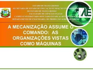 ESTADO DE MATO GROSSO
SECRETARIA DE ESTADO DE EDUCAÇÃO FUNDAÇÃO UNIVERSIDADE
DO ESTADO DE MATO GROSSO
FACULDADE DE CIÊNCIAS EXATAS
CAMPUS UNIVERSITÁRIO DEPUTADO ESTADUAL RENE BARBOUR
DEPARTAMENTO DE ENGENHARIA DE PRODUÇÃO AGROINDUSTRIAL

A MECANIZAÇÃO ASSUME O
COMANDO: AS
ORGANIZAÇÕES VISTAS
COMO MÁQUINAS

 