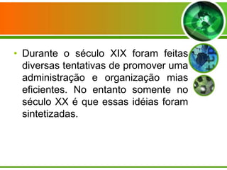 • Durante o século XIX foram feitas
diversas tentativas de promover uma
administração e organização mias
eficientes. No entanto somente no
século XX é que essas idéias foram
sintetizadas.

 
