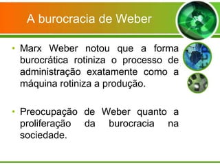 A burocracia de Weber
• Marx Weber notou que a forma
burocrática rotiniza o processo de
administração exatamente como a
máquina rotiniza a produção.
• Preocupação de Weber quanto a
proliferação da burocracia na
sociedade.

 