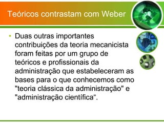 Teóricos contrastam com Weber
• Duas outras importantes
contribuições da teoria mecanicista
foram feitas por um grupo de
teóricos e profissionais da
administração que estabeleceram as
bases para o que conhecemos como
"teoria clássica da administração" e
"administração científica“.

 
