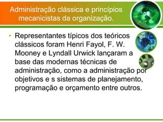 Administração clássica e princípios
mecanicistas da organização.

• Representantes típicos dos teóricos
clássicos foram Henri Fayol, F. W.
Mooney e Lyndall Urwick lançaram a
base das modernas técnicas de
administração, como a administração por
objetivos e s sistemas de planejamento,
programação e orçamento entre outros.

 