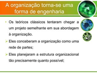 A organização torna-se uma
forma de engenharia
• Os teóricos clássicos tentaram chegar a
um projeto semelhante em sua abordagem
à organização.

 Eles conceberam a organização como uma
rede de partes;
 Eles planejaram a estrutura organizacional
tão precisamente quanto possível;

 