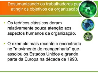 Desumanizando os trabalhadores para
atingir os objetivos da organização.
• Os teóricos clássicos deram
relativamente pouca atenção aos
aspectos humanos da organização.
• O exemplo mais recente é encontrado
no "movimento de reengenharia" que
assolou os Estados Unidos e grande
parte da Europa na década de 1990.

 