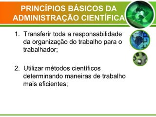 PRINCÍPIOS BÁSICOS DA
ADMINISTRAÇÃO CIENTÍFICA
1. Transferir toda a responsabilidade
da organização do trabalho para o
trabalhador;
2. Utilizar métodos científicos
determinando maneiras de trabalho
mais eficientes;

 