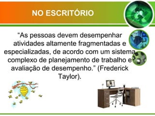 NO ESCRITÓRIO
“As pessoas devem desempenhar
atividades altamente fragmentadas e
especializadas, de acordo com um sistema
complexo de planejamento de trabalho e
avaliação de desempenho.” (Frederick
Taylor).

 