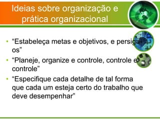 Ideias sobre organização e
prática organizacional
• “Estabeleça metas e objetivos, e persigaos”
• “Planeje, organize e controle, controle e
controle”
• “Especifique cada detalhe de tal forma
que cada um esteja certo do trabalho que
deve desempenhar”

 