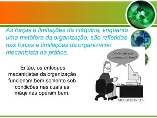 As forças e limitações da máquina, enquanto
uma metáfora da organização, são refletidas
nas forças e limitações da organização
mecanicista na prática.
Então, os enfoques
mecanicistas da organização
funcionam bem somente sob
condições nas quais as
máquinas operam bem.

 