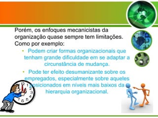 Porém, os enfoques mecanicistas da
organização quase sempre tem limitações.
Como por exemplo:
• Podem criar formas organizacionais que
tenham grande dificuldade em se adaptar a
circunstância de mudança.
• Pode ter efeito desumanizante sobre os
empregados, especialmente sobre aqueles
posicionados em níveis mais baixos da
hierarquia organizacional.

 
