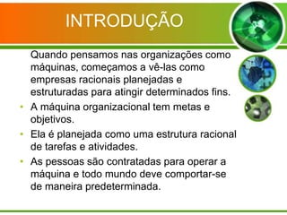 INTRODUÇÃO
Quando pensamos nas organizações como
máquinas, começamos a vê-las como
empresas racionais planejadas e
estruturadas para atingir determinados fins.
• A máquina organizacional tem metas e
objetivos.
• Ela é planejada como uma estrutura racional
de tarefas e atividades.
• As pessoas são contratadas para operar a
máquina e todo mundo deve comportar-se
de maneira predeterminada.

 