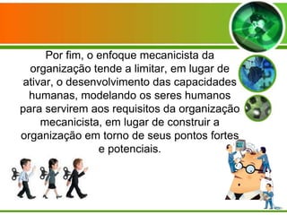 Por fim, o enfoque mecanicista da
organização tende a limitar, em lugar de
ativar, o desenvolvimento das capacidades
humanas, modelando os seres humanos
para servirem aos requisitos da organização
mecanicista, em lugar de construir a
organização em torno de seus pontos fortes
e potenciais.

 