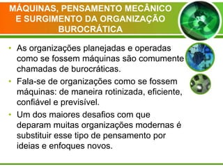 MÁQUINAS, PENSAMENTO MECÂNICO
E SURGIMENTO DA ORGANIZAÇÃO
BUROCRÁTICA
• As organizações planejadas e operadas
como se fossem máquinas são comumente
chamadas de burocráticas.
• Fala-se de organizações como se fossem
máquinas: de maneira rotinizada, eficiente,
confiável e previsível.
• Um dos maiores desafios com que
deparam muitas organizações modernas é
substituir esse tipo de pensamento por
ideias e enfoques novos.

 