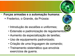 • Forças armadas e a automação humana:
 Frederico, o Grande, da Prússia:
• Introdução de escalões e uniformes;
• Extensão e padronização de regulamentos;
• Aumento da especialização de tarefas;
• Uso de equipamento padronizado;
• Criação de uma linguagem de comando;
• Treinamento sistemático que envolvia
exercícios de guerra.

 