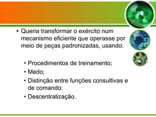  Queria transformar o exército num
mecanismo eficiente que operasse por
meio de peças padronizadas, usando:
• Procedimentos de treinamento;
• Medo;
• Distinção entre funções consultivas e
de comando;
• Descentralização.

 