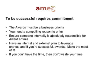 To be successful requires commitment
• The Awards must be a business priority
• You need a compelling reason to enter
• Ensure someone internally is absolutely responsible for
Award entries
• Have an internal and external plan to leverage
entries, and if you’re successful, awards. Make the most
of it!
• If you don’t have the time, then don’t waste your time
 