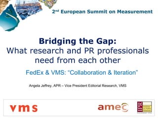 Bridging the Gap:  What research and PR professionals  need from each other  FedEx & VMS: “Collaboration & Iteration” Angela Jeffrey, APR – Vice President Editorial Research, VMS 