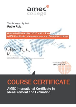 This is to certify that
Pablo Ruiz
Graduated December 2020 with a Pass
AMEC Certificate in Measurement and Evaluation course
Johna Burke, FAMEC
Global Managing Director
International Association for Measurement and Evaluation of Communication (AMEC)
Certificate number:
AMEC/ICME/841
COURSE CERTIFICATE
AMEC International Certificate in
Measurement and Evaluation
 