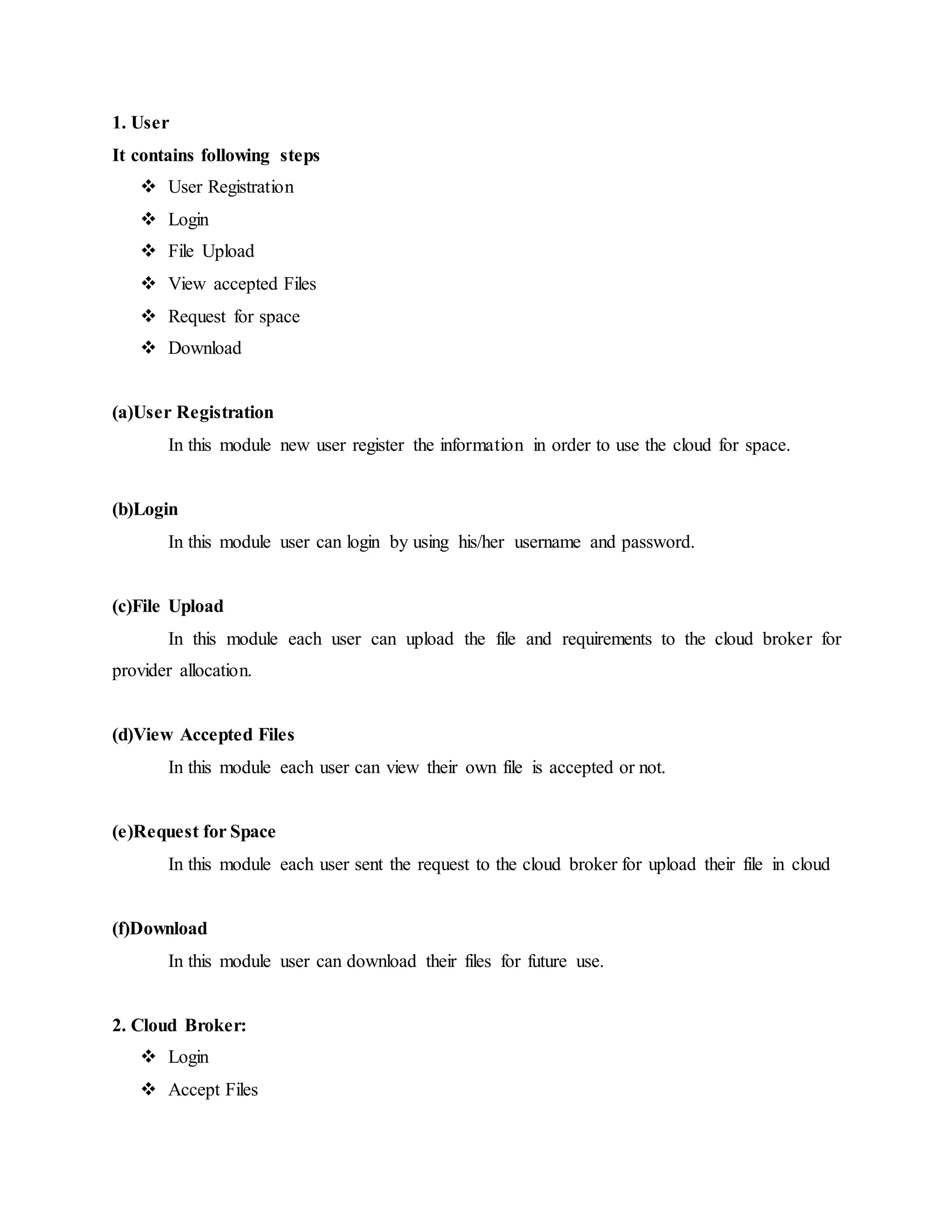 1. User 
It contains following steps 
 User Registration 
 Login 
 File Upload 
 View accepted Files 
 Request for space 
 Download 
(a)User Registration 
In this module new user register the information in order to use the cloud for space. 
(b)Login 
In this module user can login by using his/her username and password. 
(c)File Upload 
In this module each user can upload the file and requirements to the cloud broker for 
provider allocation. 
(d)View Accepted Files 
In this module each user can view their own file is accepted or not. 
(e)Request for Space 
In this module each user sent the request to the cloud broker for upload their file in cloud 
(f)Download 
In this module user can download their files for future use. 
2. Cloud Broker: 
 Login 
 Accept Files 
 