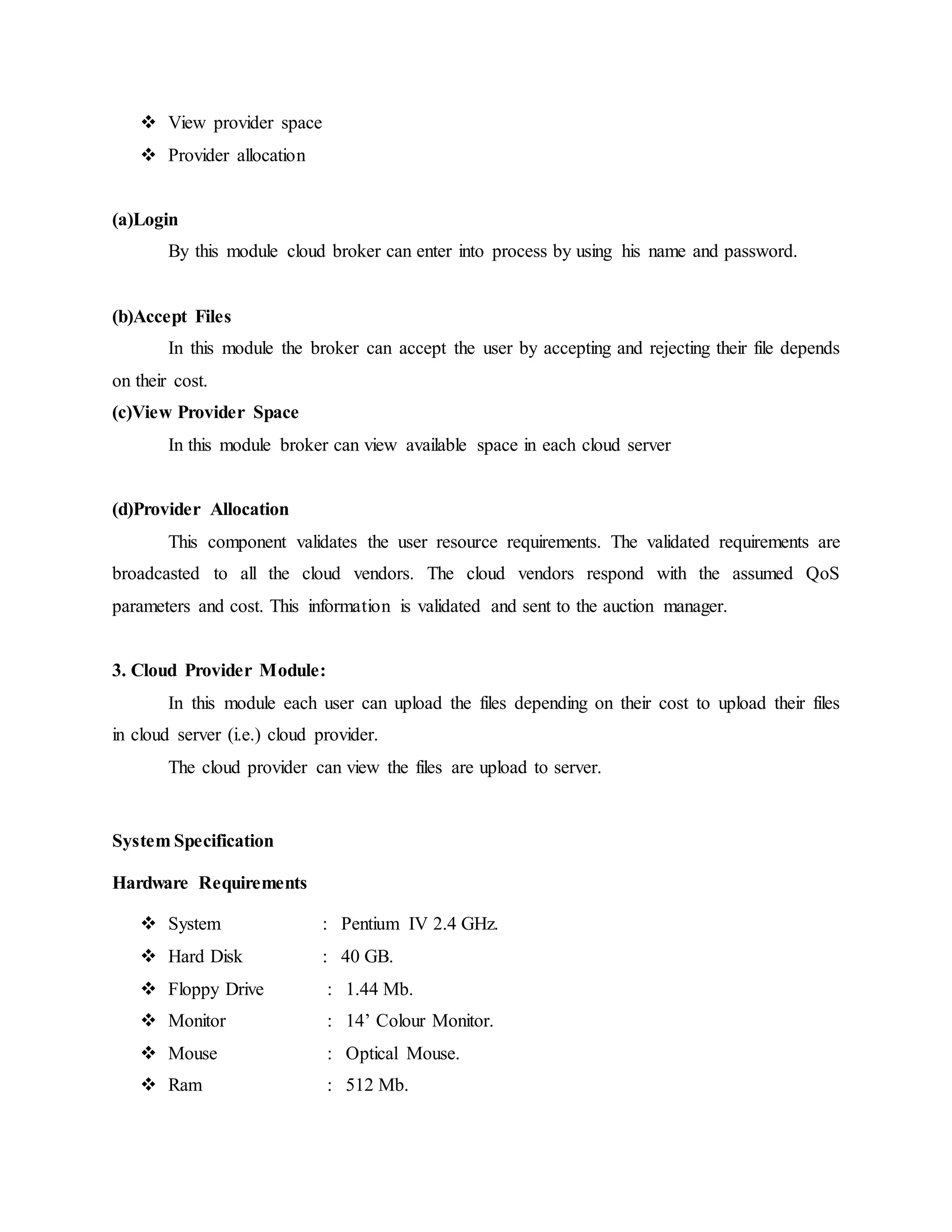  View provider space 
 Provider allocation 
(a)Login 
By this module cloud broker can enter into process by using his name and password. 
(b)Accept Files 
In this module the broker can accept the user by accepting and rejecting their file depends 
on their cost. 
(c)View Provider Space 
In this module broker can view available space in each cloud server 
(d)Provider Allocation 
This component validates the user resource requirements. The validated requirements are 
broadcasted to all the cloud vendors. The cloud vendors respond with the assumed QoS 
parameters and cost. This information is validated and sent to the auction manager. 
3. Cloud Provider Module: 
In this module each user can upload the files depending on their cost to upload their files 
in cloud server (i.e.) cloud provider. 
The cloud provider can view the files are upload to server. 
System Specification 
Hardware Requirements 
 System : Pentium IV 2.4 GHz. 
 Hard Disk : 40 GB. 
 Floppy Drive : 1.44 Mb. 
 Monitor : 14’ Colour Monitor. 
 Mouse : Optical Mouse. 
 Ram : 512 Mb. 
 