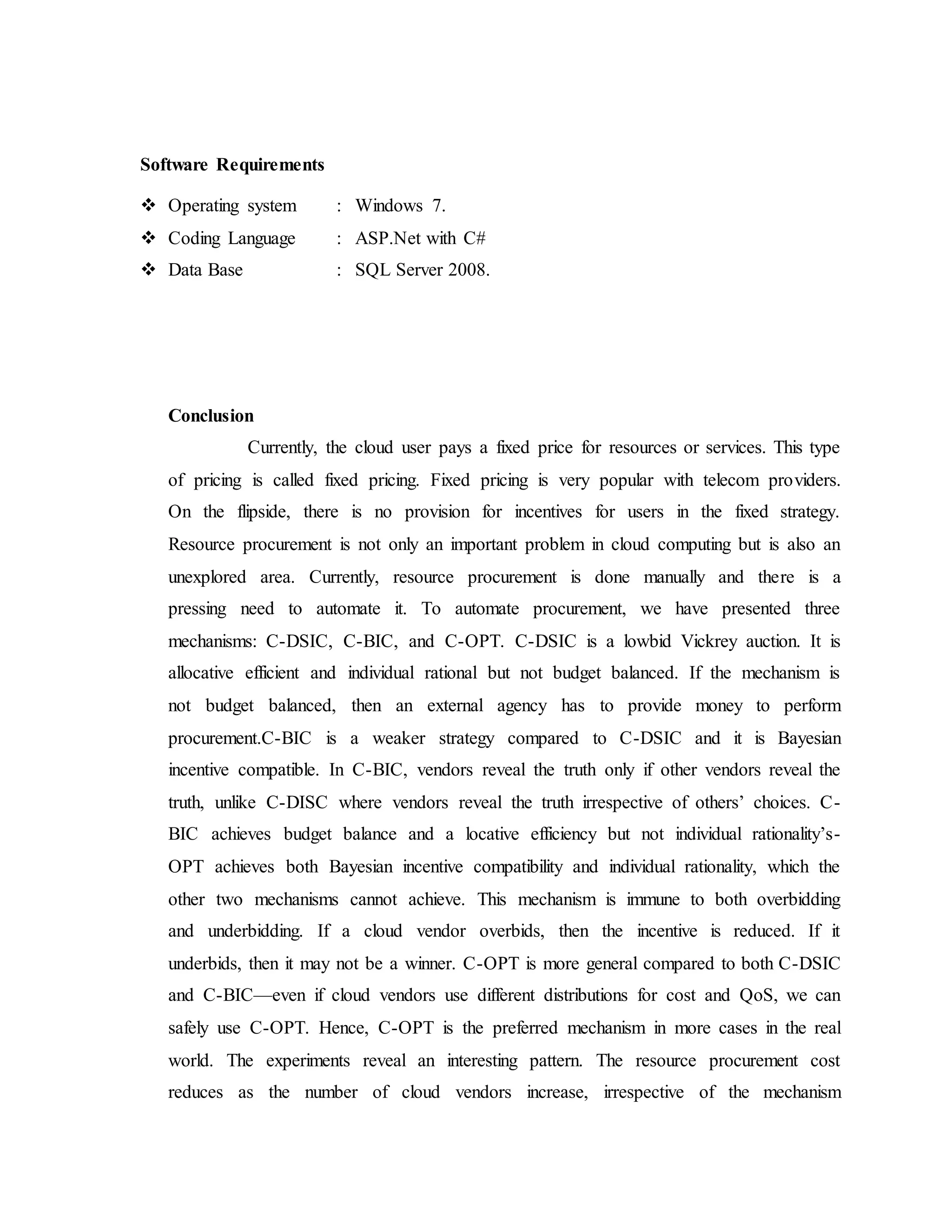 Software Requirements 
 Operating system : Windows 7. 
 Coding Language : ASP.Net with C# 
 Data Base : SQL Server 2008. 
Conclusion 
Currently, the cloud user pays a fixed price for resources or services. This type 
of pricing is called fixed pricing. Fixed pricing is very popular with telecom providers. 
On the flipside, there is no provision for incentives for users in the fixed strategy. 
Resource procurement is not only an important problem in cloud computing but is also an 
unexplored area. Currently, resource procurement is done manually and there is a 
pressing need to automate it. To automate procurement, we have presented three 
mechanisms: C-DSIC, C-BIC, and C-OPT. C-DSIC is a lowbid Vickrey auction. It is 
allocative efficient and individual rational but not budget balanced. If the mechanism is 
not budget balanced, then an external agency has to provide money to perform 
procurement.C-BIC is a weaker strategy compared to C-DSIC and it is Bayesian 
incentive compatible. In C-BIC, vendors reveal the truth only if other vendors reveal the 
truth, unlike C-DISC where vendors reveal the truth irrespective of others’ choices. C - 
BIC achieves budget balance and a locative efficiency but not individual rationality’s- 
OPT achieves both Bayesian incentive compatibility and individual rationality, which the 
other two mechanisms cannot achieve. This mechanism is immune to both overbidding 
and underbidding. If a cloud vendor overbids, then the incentive is reduced. If it 
underbids, then it may not be a winner. C-OPT is more general compared to both C-DSIC 
and C-BIC—even if cloud vendors use different distributions for cost and QoS, we can 
safely use C-OPT. Hence, C-OPT is the preferred mechanism in more cases in the real 
world. The experiments reveal an interesting pattern. The resource procurement cost 
reduces as the number of cloud vendors increase, irrespective of the mechanism 
 