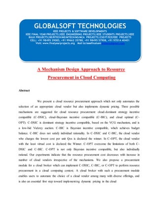 GLOBALSOFT TECHNOLOGIES 
IEEE PROJECTS & SOFTWARE DEVELOPMENTS 
IEEE FINAL YEAR PROJECTS|IEEE ENGINEERING PROJECTS|IEEE STUDENTS PROJECTS|IEEE 
BULK PROJECTS|BE/BTECH/ME/MTECH/MS/MCA PROJECTS|CSE/IT/ECE/EEE PROJECTS 
CELL: +91 98495 39085, +91 99662 35788, +91 98495 57908, +91 97014 40401 
Visit: www.finalyearprojects.org Mail to:ieeefinalsemprojects@gmai l.com 
A Mechanism Design Approach to Resource 
Procurement in Cloud Computing 
Abstract 
We present a cloud resource procurement approach which not only automates the 
selection of an appropriate cloud vendor but also implements dynamic pricing. Three possible 
mechanisms are suggested for cloud resource procurement: cloud-dominant strategy incentive 
compatible (C-DSIC), cloud-Bayesian incentive compatible (C-BIC), and cloud optimal (C-OPT). 
C-DSIC is dominant strategy incentive compatible, based on the VCG mechanism, and is 
a low-bid Vickrey auction. C-BIC is Bayesian incentive compatible, which achieves budget 
balance. C-BIC does not satisfy individual rationality. In C-DSIC and C-BIC, the cloud vendor 
who charges the lowest cost per unit Qos is declared the winner. In C-OPT, the cloud vendor 
with the least virtual cost is declared the Winner. C-OPT overcome the limitations of both C-DSIC 
and C-BIC. C-OPT is not only Bayesian incentive compatible, but also individually 
rational. Our experiments indicate that the resource procurement cost decreases with increase in 
number of cloud vendors irrespective of the mechanisms. We also propose a procurement 
module for a cloud broker which can implement C-DSIC, C-BIC, or C-OPT to perform resource 
procurement in a cloud computing context. A cloud broker with such a procurement module 
enables users to automate the choice of a cloud vendor among many with diverse offerings, and 
is also an essential first step toward implementing dynamic pricing in the cloud 
 