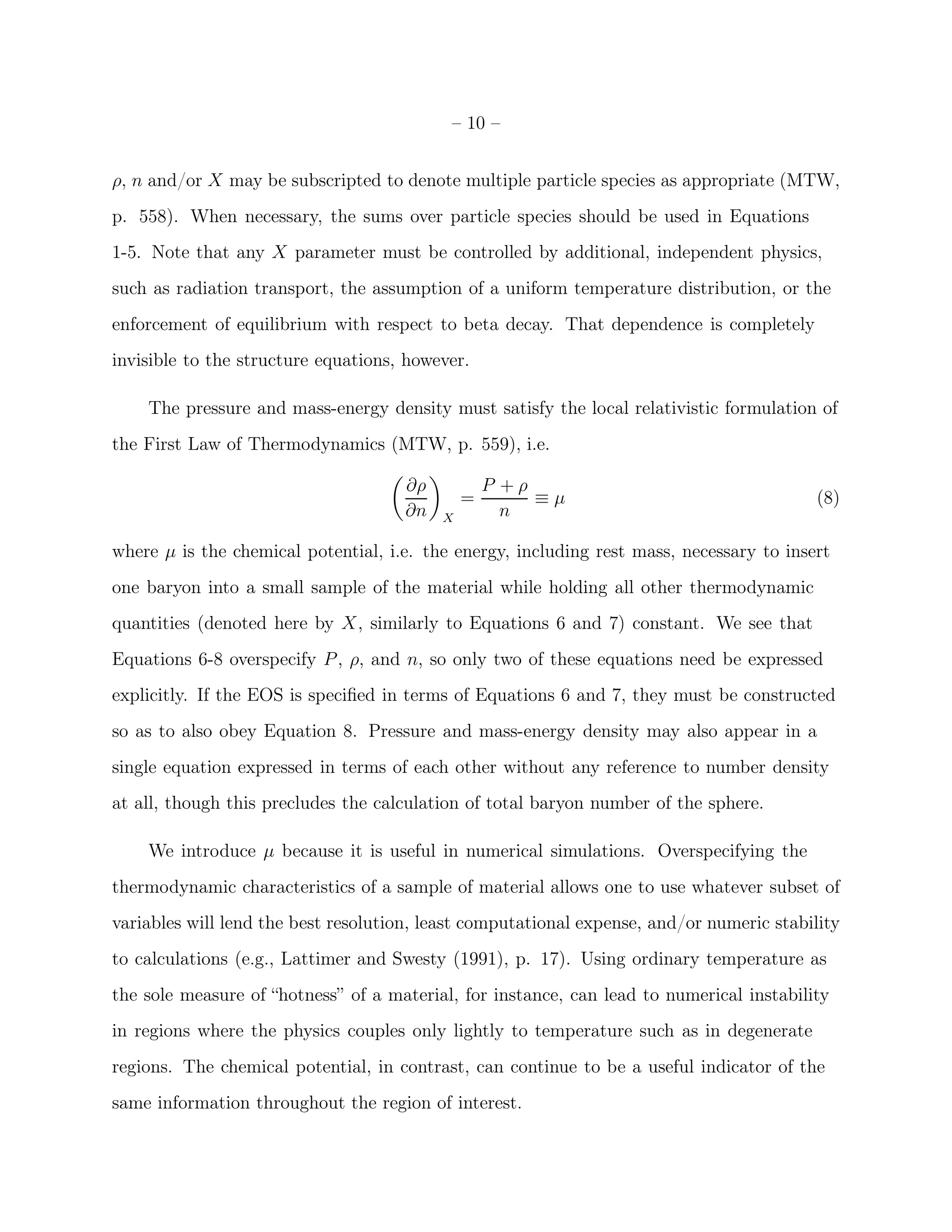 – 10 –


ρ, n and/or X may be subscripted to denote multiple particle species as appropriate (MTW,
p. 558). When necessary, the sums over particle species should be used in Equations
1-5. Note that any X parameter must be controlled by additional, independent physics,
such as radiation transport, the assumption of a uniform temperature distribution, or the
enforcement of equilibrium with respect to beta decay. That dependence is completely
invisible to the structure equations, however.

    The pressure and mass-energy density must satisfy the local relativistic formulation of
the First Law of Thermodynamics (MTW, p. 559), i.e.

                                     ∂ρ           P +ρ
                                              =        ≡µ                                 (8)
                                     ∂n   X         n

where µ is the chemical potential, i.e. the energy, including rest mass, necessary to insert
one baryon into a small sample of the material while holding all other thermodynamic
quantities (denoted here by X, similarly to Equations 6 and 7) constant. We see that
Equations 6-8 overspecify P , ρ, and n, so only two of these equations need be expressed
explicitly. If the EOS is speciﬁed in terms of Equations 6 and 7, they must be constructed
so as to also obey Equation 8. Pressure and mass-energy density may also appear in a
single equation expressed in terms of each other without any reference to number density
at all, though this precludes the calculation of total baryon number of the sphere.

    We introduce µ because it is useful in numerical simulations. Overspecifying the
thermodynamic characteristics of a sample of material allows one to use whatever subset of
variables will lend the best resolution, least computational expense, and/or numeric stability
to calculations (e.g., Lattimer and Swesty (1991), p. 17). Using ordinary temperature as
the sole measure of “hotness” of a material, for instance, can lead to numerical instability
in regions where the physics couples only lightly to temperature such as in degenerate
regions. The chemical potential, in contrast, can continue to be a useful indicator of the
same information throughout the region of interest.
 