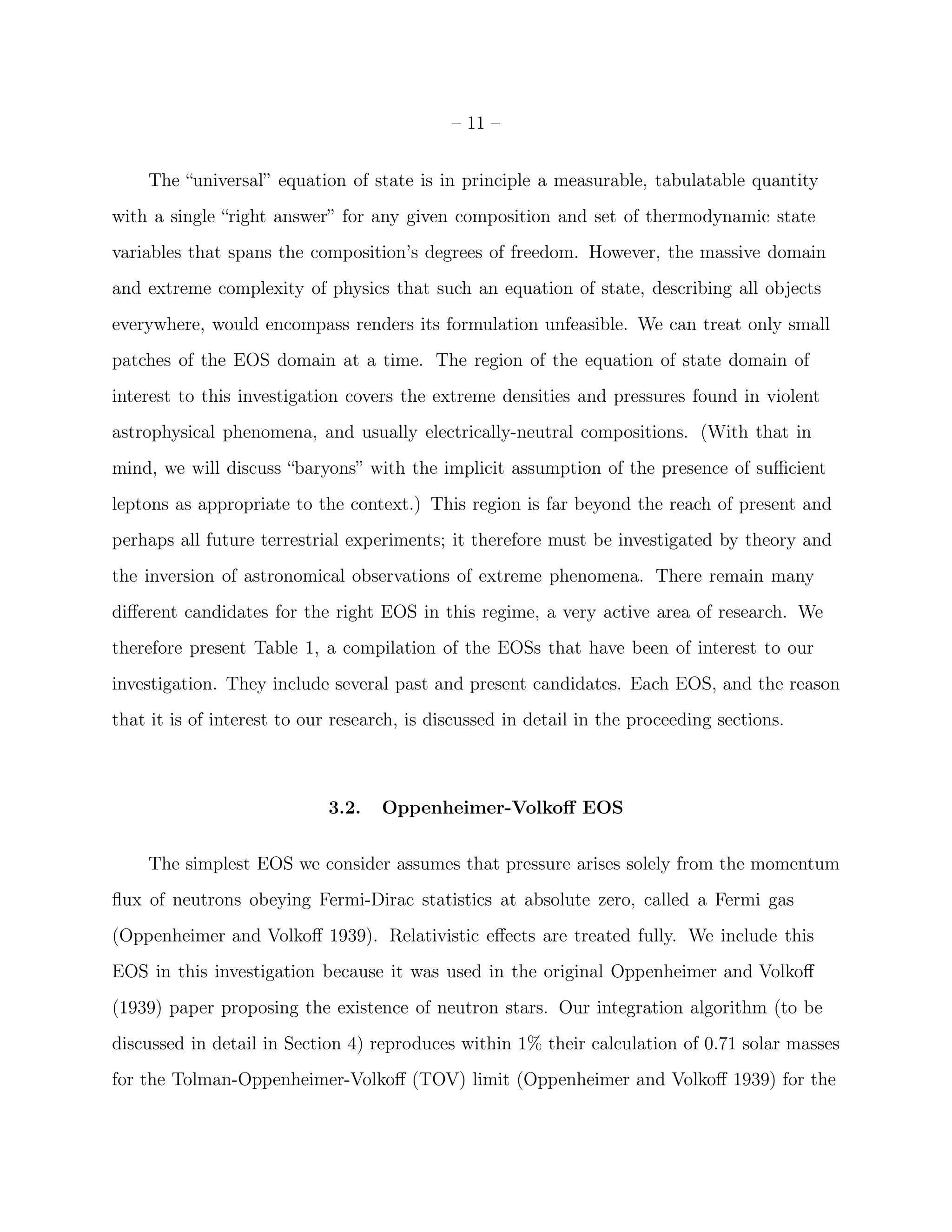 – 11 –


    The “universal” equation of state is in principle a measurable, tabulatable quantity
with a single “right answer” for any given composition and set of thermodynamic state
variables that spans the composition’s degrees of freedom. However, the massive domain
and extreme complexity of physics that such an equation of state, describing all objects
everywhere, would encompass renders its formulation unfeasible. We can treat only small
patches of the EOS domain at a time. The region of the equation of state domain of
interest to this investigation covers the extreme densities and pressures found in violent
astrophysical phenomena, and usually electrically-neutral compositions. (With that in
mind, we will discuss “baryons” with the implicit assumption of the presence of suﬃcient
leptons as appropriate to the context.) This region is far beyond the reach of present and
perhaps all future terrestrial experiments; it therefore must be investigated by theory and
the inversion of astronomical observations of extreme phenomena. There remain many
diﬀerent candidates for the right EOS in this regime, a very active area of research. We
therefore present Table 1, a compilation of the EOSs that have been of interest to our
investigation. They include several past and present candidates. Each EOS, and the reason
that it is of interest to our research, is discussed in detail in the proceeding sections.



                            3.2.    Oppenheimer-Volkoﬀ EOS


    The simplest EOS we consider assumes that pressure arises solely from the momentum
ﬂux of neutrons obeying Fermi-Dirac statistics at absolute zero, called a Fermi gas
(Oppenheimer and Volkoﬀ 1939). Relativistic eﬀects are treated fully. We include this
EOS in this investigation because it was used in the original Oppenheimer and Volkoﬀ
(1939) paper proposing the existence of neutron stars. Our integration algorithm (to be
discussed in detail in Section 4) reproduces within 1% their calculation of 0.71 solar masses
for the Tolman-Oppenheimer-Volkoﬀ (TOV) limit (Oppenheimer and Volkoﬀ 1939) for the
 