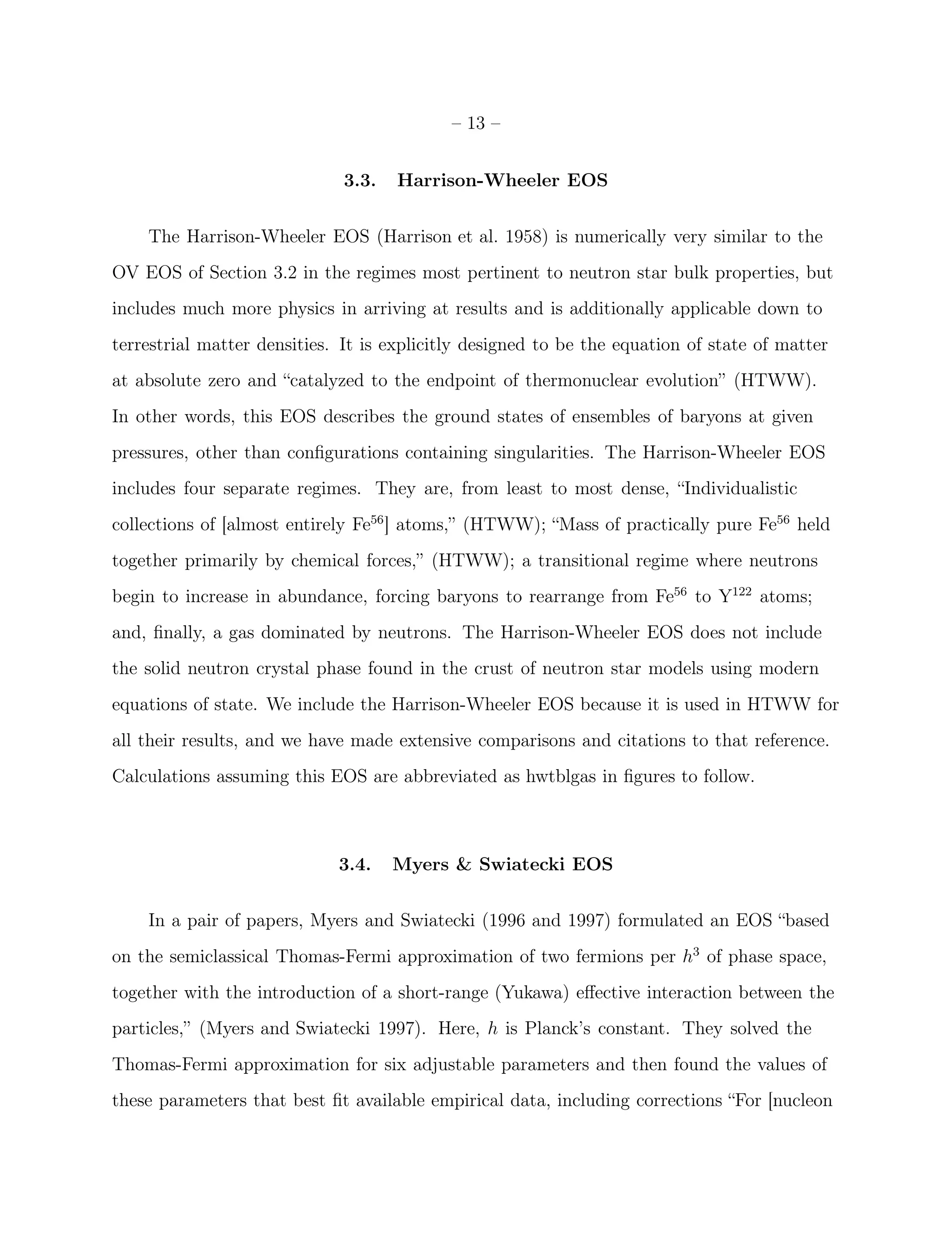 – 13 –


                              3.3.   Harrison-Wheeler EOS


    The Harrison-Wheeler EOS (Harrison et al. 1958) is numerically very similar to the
OV EOS of Section 3.2 in the regimes most pertinent to neutron star bulk properties, but
includes much more physics in arriving at results and is additionally applicable down to
terrestrial matter densities. It is explicitly designed to be the equation of state of matter
at absolute zero and “catalyzed to the endpoint of thermonuclear evolution” (HTWW).
In other words, this EOS describes the ground states of ensembles of baryons at given
pressures, other than conﬁgurations containing singularities. The Harrison-Wheeler EOS
includes four separate regimes. They are, from least to most dense, “Individualistic
collections of [almost entirely Fe56 ] atoms,” (HTWW); “Mass of practically pure Fe56 held
together primarily by chemical forces,” (HTWW); a transitional regime where neutrons
begin to increase in abundance, forcing baryons to rearrange from Fe56 to Y122 atoms;
and, ﬁnally, a gas dominated by neutrons. The Harrison-Wheeler EOS does not include
the solid neutron crystal phase found in the crust of neutron star models using modern
equations of state. We include the Harrison-Wheeler EOS because it is used in HTWW for
all their results, and we have made extensive comparisons and citations to that reference.
Calculations assuming this EOS are abbreviated as hwtblgas in ﬁgures to follow.



                             3.4.    Myers & Swiatecki EOS


    In a pair of papers, Myers and Swiatecki (1996 and 1997) formulated an EOS “based
on the semiclassical Thomas-Fermi approximation of two fermions per h3 of phase space,
together with the introduction of a short-range (Yukawa) eﬀective interaction between the
particles,” (Myers and Swiatecki 1997). Here, h is Planck’s constant. They solved the
Thomas-Fermi approximation for six adjustable parameters and then found the values of
these parameters that best ﬁt available empirical data, including corrections “For [nucleon
 