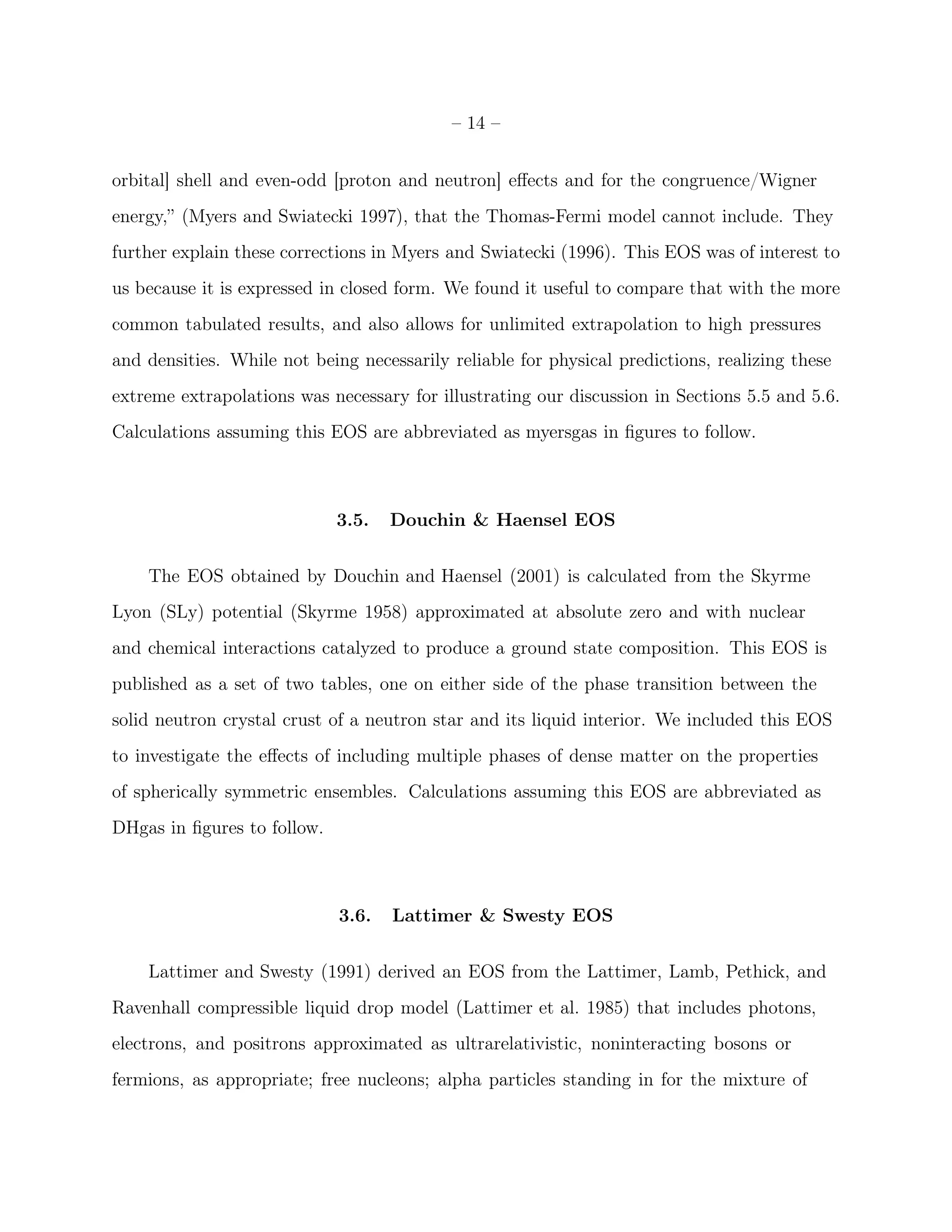 – 14 –


orbital] shell and even-odd [proton and neutron] eﬀects and for the congruence/Wigner
energy,” (Myers and Swiatecki 1997), that the Thomas-Fermi model cannot include. They
further explain these corrections in Myers and Swiatecki (1996). This EOS was of interest to
us because it is expressed in closed form. We found it useful to compare that with the more
common tabulated results, and also allows for unlimited extrapolation to high pressures
and densities. While not being necessarily reliable for physical predictions, realizing these
extreme extrapolations was necessary for illustrating our discussion in Sections 5.5 and 5.6.
Calculations assuming this EOS are abbreviated as myersgas in ﬁgures to follow.



                             3.5.   Douchin & Haensel EOS


    The EOS obtained by Douchin and Haensel (2001) is calculated from the Skyrme
Lyon (SLy) potential (Skyrme 1958) approximated at absolute zero and with nuclear
and chemical interactions catalyzed to produce a ground state composition. This EOS is
published as a set of two tables, one on either side of the phase transition between the
solid neutron crystal crust of a neutron star and its liquid interior. We included this EOS
to investigate the eﬀects of including multiple phases of dense matter on the properties
of spherically symmetric ensembles. Calculations assuming this EOS are abbreviated as
DHgas in ﬁgures to follow.



                             3.6.   Lattimer & Swesty EOS


    Lattimer and Swesty (1991) derived an EOS from the Lattimer, Lamb, Pethick, and
Ravenhall compressible liquid drop model (Lattimer et al. 1985) that includes photons,
electrons, and positrons approximated as ultrarelativistic, noninteracting bosons or
fermions, as appropriate; free nucleons; alpha particles standing in for the mixture of
 