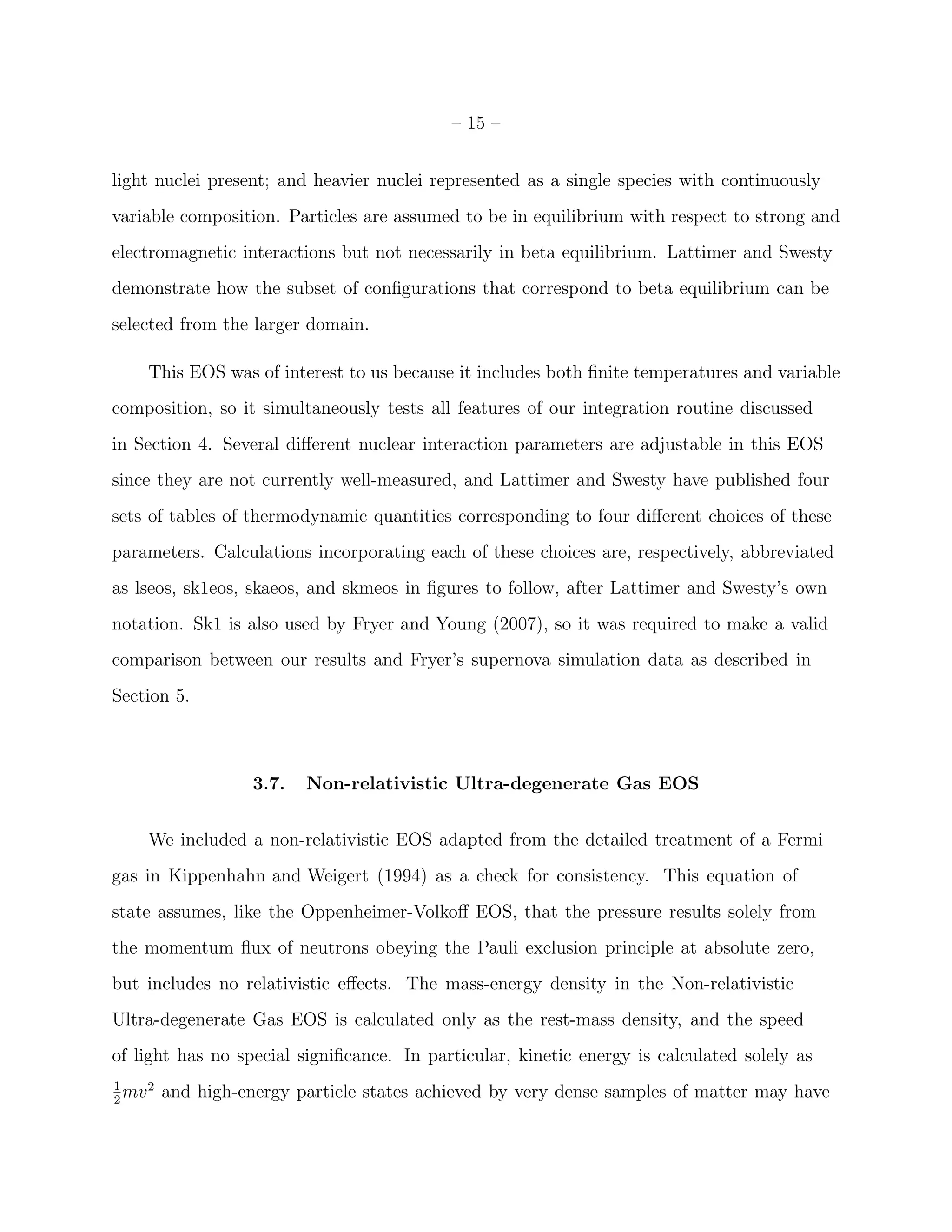 – 15 –


light nuclei present; and heavier nuclei represented as a single species with continuously
variable composition. Particles are assumed to be in equilibrium with respect to strong and
electromagnetic interactions but not necessarily in beta equilibrium. Lattimer and Swesty
demonstrate how the subset of conﬁgurations that correspond to beta equilibrium can be
selected from the larger domain.

     This EOS was of interest to us because it includes both ﬁnite temperatures and variable
composition, so it simultaneously tests all features of our integration routine discussed
in Section 4. Several diﬀerent nuclear interaction parameters are adjustable in this EOS
since they are not currently well-measured, and Lattimer and Swesty have published four
sets of tables of thermodynamic quantities corresponding to four diﬀerent choices of these
parameters. Calculations incorporating each of these choices are, respectively, abbreviated
as lseos, sk1eos, skaeos, and skmeos in ﬁgures to follow, after Lattimer and Swesty’s own
notation. Sk1 is also used by Fryer and Young (2007), so it was required to make a valid
comparison between our results and Fryer’s supernova simulation data as described in
Section 5.



                    3.7.   Non-relativistic Ultra-degenerate Gas EOS


     We included a non-relativistic EOS adapted from the detailed treatment of a Fermi
gas in Kippenhahn and Weigert (1994) as a check for consistency. This equation of
state assumes, like the Oppenheimer-Volkoﬀ EOS, that the pressure results solely from
the momentum ﬂux of neutrons obeying the Pauli exclusion principle at absolute zero,
but includes no relativistic eﬀects. The mass-energy density in the Non-relativistic
Ultra-degenerate Gas EOS is calculated only as the rest-mass density, and the speed
of light has no special signiﬁcance. In particular, kinetic energy is calculated solely as
1
2
  mv 2   and high-energy particle states achieved by very dense samples of matter may have
 