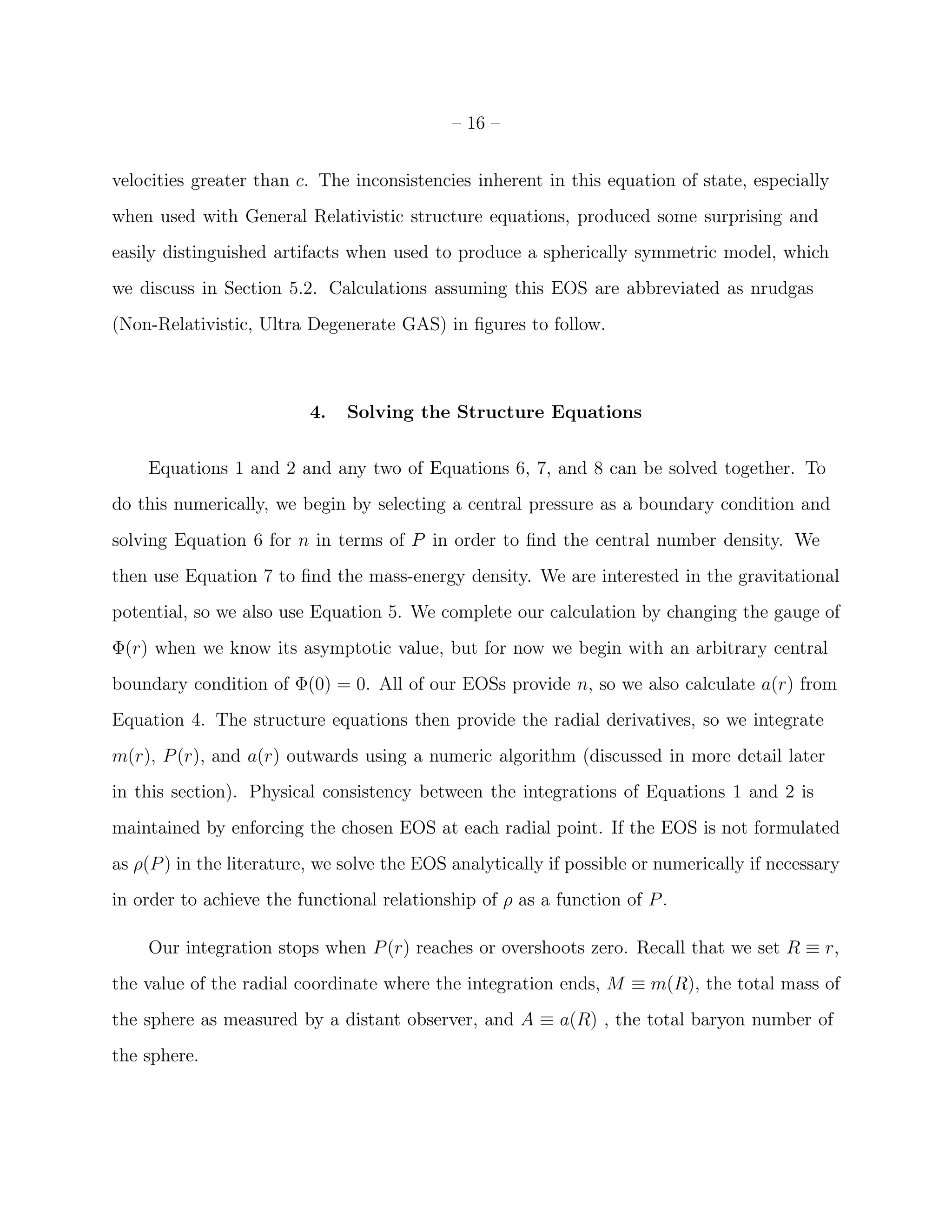 – 16 –


velocities greater than c. The inconsistencies inherent in this equation of state, especially
when used with General Relativistic structure equations, produced some surprising and
easily distinguished artifacts when used to produce a spherically symmetric model, which
we discuss in Section 5.2. Calculations assuming this EOS are abbreviated as nrudgas
(Non-Relativistic, Ultra Degenerate GAS) in ﬁgures to follow.



                          4.   Solving the Structure Equations


    Equations 1 and 2 and any two of Equations 6, 7, and 8 can be solved together. To
do this numerically, we begin by selecting a central pressure as a boundary condition and
solving Equation 6 for n in terms of P in order to ﬁnd the central number density. We
then use Equation 7 to ﬁnd the mass-energy density. We are interested in the gravitational
potential, so we also use Equation 5. We complete our calculation by changing the gauge of
Φ(r) when we know its asymptotic value, but for now we begin with an arbitrary central
boundary condition of Φ(0) = 0. All of our EOSs provide n, so we also calculate a(r) from
Equation 4. The structure equations then provide the radial derivatives, so we integrate
m(r), P (r), and a(r) outwards using a numeric algorithm (discussed in more detail later
in this section). Physical consistency between the integrations of Equations 1 and 2 is
maintained by enforcing the chosen EOS at each radial point. If the EOS is not formulated
as ρ(P ) in the literature, we solve the EOS analytically if possible or numerically if necessary
in order to achieve the functional relationship of ρ as a function of P .

    Our integration stops when P (r) reaches or overshoots zero. Recall that we set R ≡ r,
the value of the radial coordinate where the integration ends, M ≡ m(R), the total mass of
the sphere as measured by a distant observer, and A ≡ a(R) , the total baryon number of
the sphere.
 