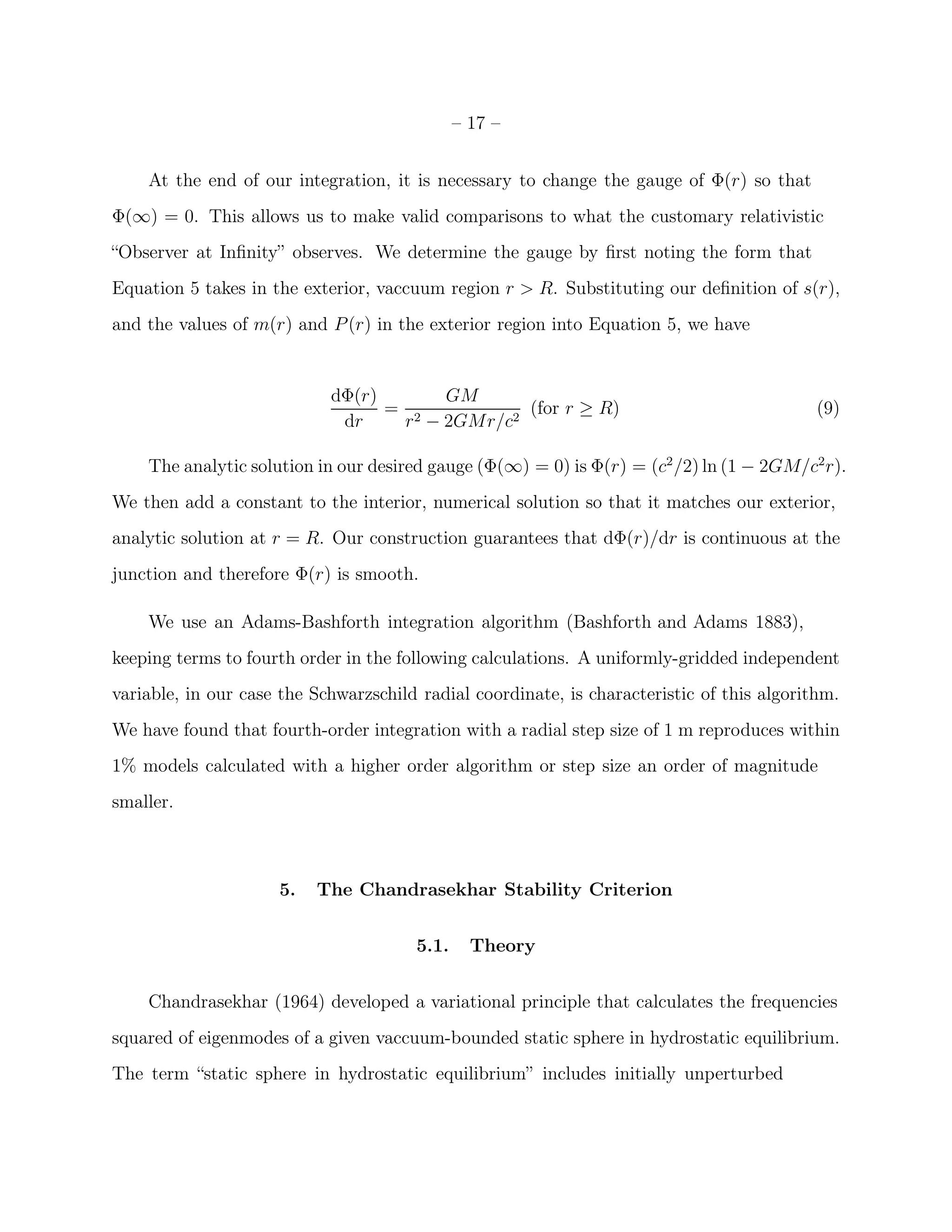 – 17 –


    At the end of our integration, it is necessary to change the gauge of Φ(r) so that
Φ(∞) = 0. This allows us to make valid comparisons to what the customary relativistic
“Observer at Inﬁnity” observes. We determine the gauge by ﬁrst noting the form that
Equation 5 takes in the exterior, vaccuum region r > R. Substituting our deﬁnition of s(r),
and the values of m(r) and P (r) in the exterior region into Equation 5, we have


                            dΦ(r)      GM
                                  = 2          (for r ≥ R)                                  (9)
                             dr    r − 2GMr/c2

    The analytic solution in our desired gauge (Φ(∞) = 0) is Φ(r) = (c2 /2) ln (1 − 2GM/c2 r).
We then add a constant to the interior, numerical solution so that it matches our exterior,
analytic solution at r = R. Our construction guarantees that dΦ(r)/dr is continuous at the
junction and therefore Φ(r) is smooth.

    We use an Adams-Bashforth integration algorithm (Bashforth and Adams 1883),
keeping terms to fourth order in the following calculations. A uniformly-gridded independent
variable, in our case the Schwarzschild radial coordinate, is characteristic of this algorithm.
We have found that fourth-order integration with a radial step size of 1 m reproduces within
1% models calculated with a higher order algorithm or step size an order of magnitude
smaller.



                     5.   The Chandrasekhar Stability Criterion


                                       5.1.     Theory


    Chandrasekhar (1964) developed a variational principle that calculates the frequencies
squared of eigenmodes of a given vaccuum-bounded static sphere in hydrostatic equilibrium.
The term “static sphere in hydrostatic equilibrium” includes initially unperturbed
 