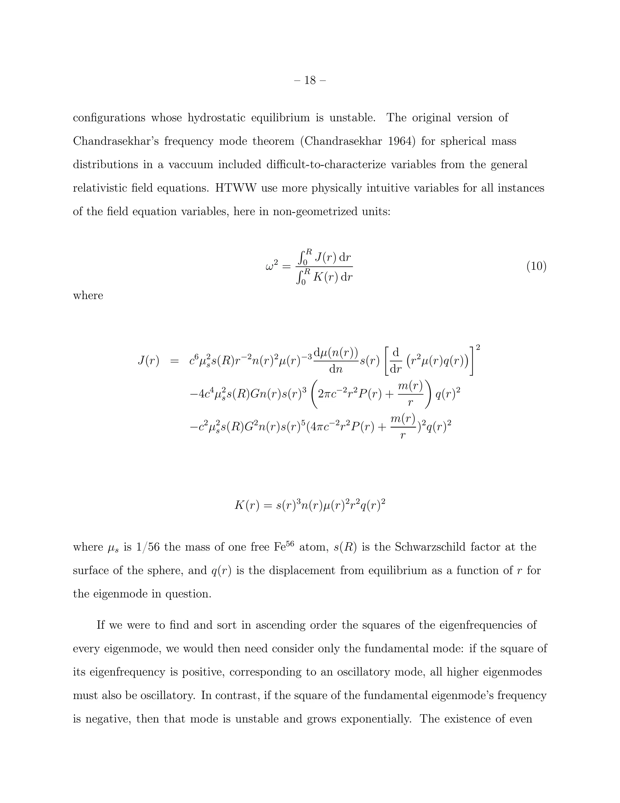 – 18 –


conﬁgurations whose hydrostatic equilibrium is unstable. The original version of
Chandrasekhar’s frequency mode theorem (Chandrasekhar 1964) for spherical mass
distributions in a vaccuum included diﬃcult-to-characterize variables from the general
relativistic ﬁeld equations. HTWW use more physically intuitive variables for all instances
of the ﬁeld equation variables, here in non-geometrized units:

                                            ´R
                                                 J(r) dr
                                      ω2 = ´ 0
                                             R
                                                                                        (10)
                                             0
                                                 K(r) dr
where



                                                                                   2
                                                dµ(n(r))         d 2
            J(r) = c6 µ2 s(R)r −2 n(r)2 µ(r)−3
                       s                                   s(r)       r µ(r)q(r)
                                                  dn             dr
                                                                  m(r)
                      −4c4 µ2 s(R)Gn(r)s(r)3 2πc−2 r 2 P (r) +
                             s                                             q(r)2
                                                                     r
                                                                 m(r) 2
                      −c2 µ2 s(R)G2 n(r)s(r)5 (4πc−2 r 2 P (r) +
                           s                                           ) q(r)2
                                                                   r




                               K(r) = s(r)3 n(r)µ(r)2r 2 q(r)2


where µs is 1/56 the mass of one free Fe56 atom, s(R) is the Schwarzschild factor at the
surface of the sphere, and q(r) is the displacement from equilibrium as a function of r for
the eigenmode in question.

    If we were to ﬁnd and sort in ascending order the squares of the eigenfrequencies of
every eigenmode, we would then need consider only the fundamental mode: if the square of
its eigenfrequency is positive, corresponding to an oscillatory mode, all higher eigenmodes
must also be oscillatory. In contrast, if the square of the fundamental eigenmode’s frequency
is negative, then that mode is unstable and grows exponentially. The existence of even
 