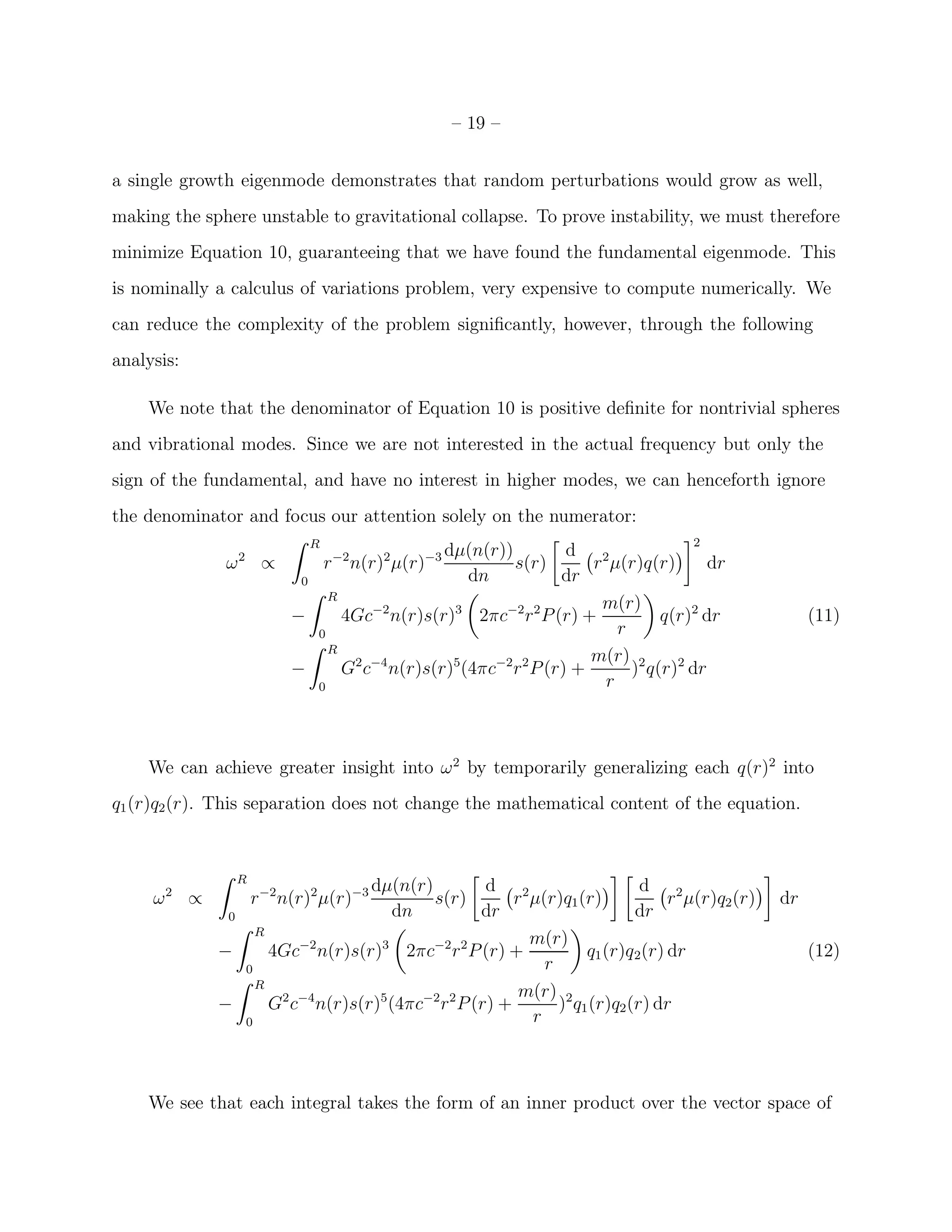 – 19 –


a single growth eigenmode demonstrates that random perturbations would grow as well,
making the sphere unstable to gravitational collapse. To prove instability, we must therefore
minimize Equation 10, guaranteeing that we have found the fundamental eigenmode. This
is nominally a calculus of variations problem, very expensive to compute numerically. We
can reduce the complexity of the problem signiﬁcantly, however, through the following
analysis:

    We note that the denominator of Equation 10 is positive deﬁnite for nontrivial spheres
and vibrational modes. Since we are not interested in the actual frequency but only the
sign of the fundamental, and have no interest in higher modes, we can henceforth ignore
the denominator and focus our attention solely on the numerator:
                     ˆ R                                                      2
              2            −2    2     −3 dµ(n(r))          d 2
             ω ∝          r n(r) µ(r)              s(r)        r µ(r)q(r)       dr
                      0                      dn            dr
                        ˆ R
                                                                m(r)
                     −      4Gc−2 n(r)s(r)3 2πc−2 r 2 P (r) +            q(r)2 dr                      (11)
                         0                                         r
                        ˆ R
                                                               m(r) 2
                     −      G2 c−4 n(r)s(r)5(4πc−2 r 2 P (r) +       ) q(r)2 dr
                         0                                       r



    We can achieve greater insight into ω 2 by temporarily generalizing each q(r)2 into
q1 (r)q2 (r). This separation does not change the mathematical content of the equation.


                     R
                                      dµ(n(r)           d 2                    d 2
                 ˆ
         2
     ω       ∝           r −2 n(r)2 µ(r)−3    s(r)          r µ(r)q1 (r)           r µ(r)q2 (r)   dr
                  0                       dn           dr                     dr
                    ˆ R
                                                              m(r)
                 −      4Gc−2 n(r)s(r)3 2πc−2 r 2 P (r) +             q1 (r)q 2(r) dr                  (12)
                     0                                          r
                    ˆ R
                                                             m(r) 2
                 −      G2 c−4 n(r)s(r)5 (4πc−2 r 2 P (r) +       ) q1 (r)q2 (r) dr
                     0                                        r



    We see that each integral takes the form of an inner product over the vector space of
 