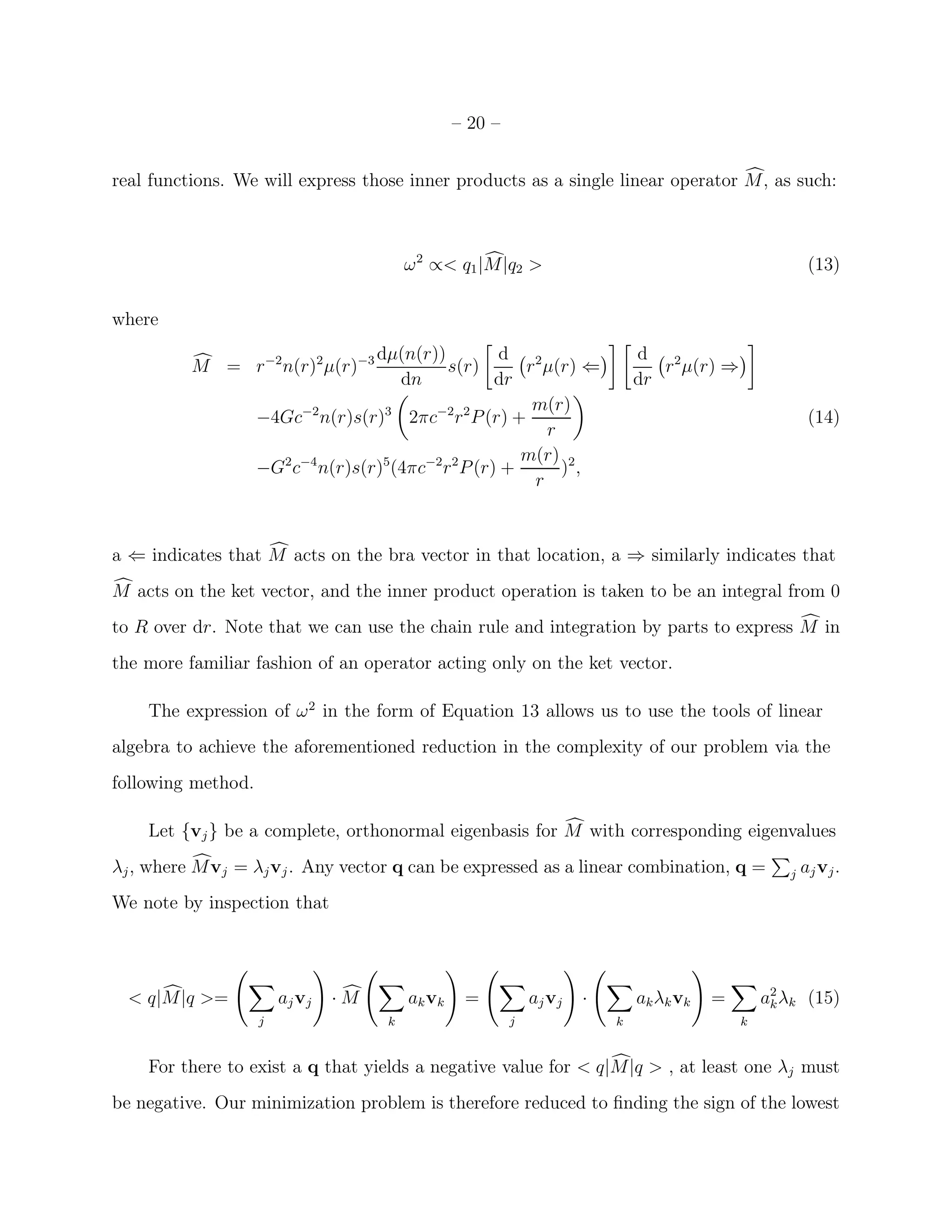 – 20 –


real functions. We will express those inner products as a single linear operator M, as such:



                                         ω 2 ∝< q1 |M|q2 >                                               (13)

where
                                   dµ(n(r))           d 2                     d 2
          M = r −2 n(r)2 µ(r)−3              s(r)       r µ(r) ⇐                 r µ(r) ⇒
                                      dn             dr                       dr
                                                         m(r)
                    −4Gc−2 n(r)s(r)3 2πc−2 r 2 P (r) +                                                   (14)
                                                           r
                                                        m(r) 2
                    −G2 c−4 n(r)s(r)5(4πc−2 r 2 P (r) +      ) ,
                                                         r



a ⇐ indicates that M acts on the bra vector in that location, a ⇒ similarly indicates that
M acts on the ket vector, and the inner product operation is taken to be an integral from 0
to R over dr. Note that we can use the chain rule and integration by parts to express M in
the more familiar fashion of an operator acting only on the ket vector.

    The expression of ω 2 in the form of Equation 13 allows us to use the tools of linear
algebra to achieve the aforementioned reduction in the complexity of our problem via the
following method.

    Let {vj } be a complete, orthonormal eigenbasis for M with corresponding eigenvalues
λj , where M vj = λj vj . Any vector q can be expressed as a linear combination, q =                j   aj vj .
We note by inspection that




  < q|M|q >=            aj vj   ·M       ak vk    =           aj vj   ·       ak λk vk   =       a2 λk (15)
                                                                                                  k
                    j                k                    j               k                  k


    For there to exist a q that yields a negative value for < q|M|q > , at least one λj must
be negative. Our minimization problem is therefore reduced to ﬁnding the sign of the lowest
 