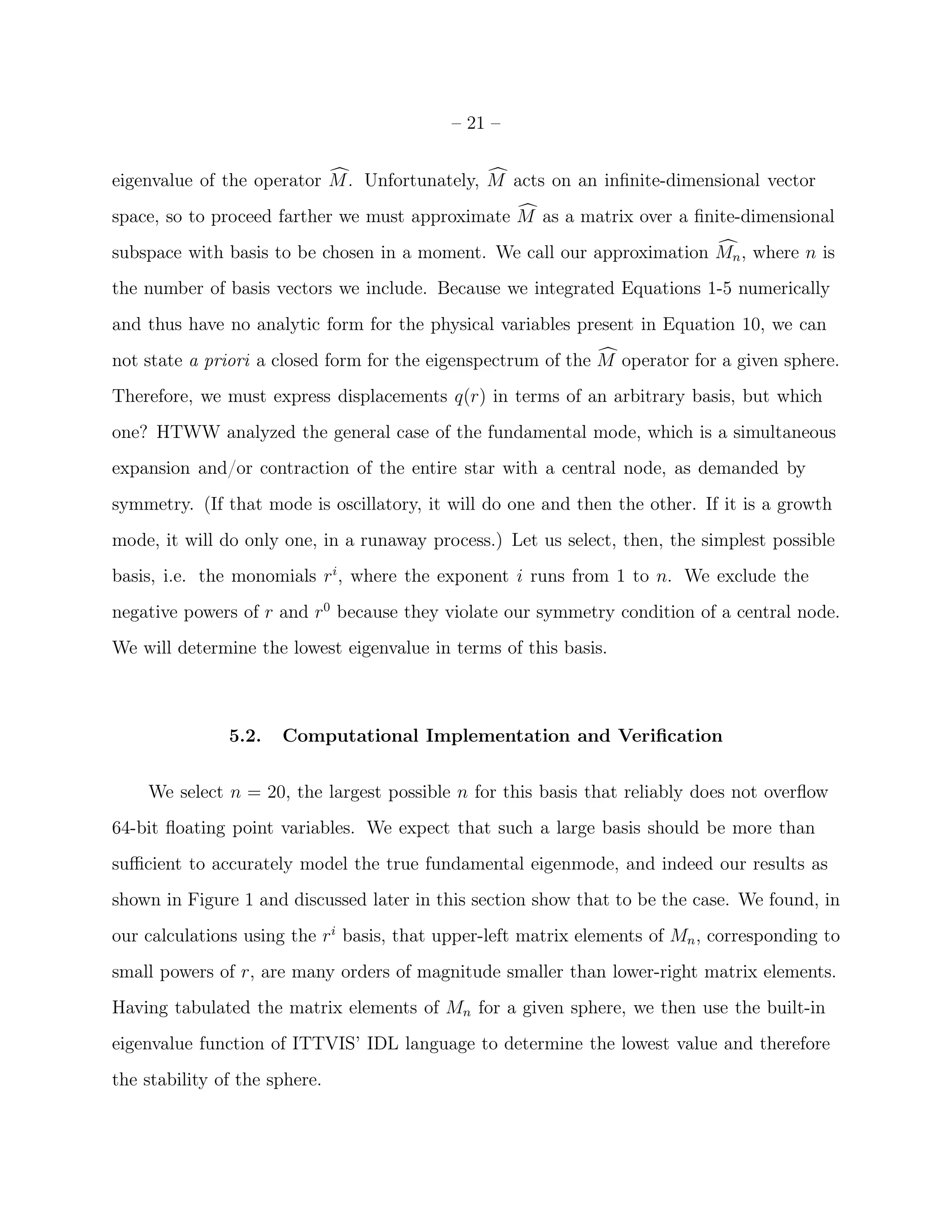 – 21 –


eigenvalue of the operator M . Unfortunately, M acts on an inﬁnite-dimensional vector
space, so to proceed farther we must approximate M as a matrix over a ﬁnite-dimensional
subspace with basis to be chosen in a moment. We call our approximation Mn , where n is
the number of basis vectors we include. Because we integrated Equations 1-5 numerically
and thus have no analytic form for the physical variables present in Equation 10, we can
not state a priori a closed form for the eigenspectrum of the M operator for a given sphere.
Therefore, we must express displacements q(r) in terms of an arbitrary basis, but which
one? HTWW analyzed the general case of the fundamental mode, which is a simultaneous
expansion and/or contraction of the entire star with a central node, as demanded by
symmetry. (If that mode is oscillatory, it will do one and then the other. If it is a growth
mode, it will do only one, in a runaway process.) Let us select, then, the simplest possible
basis, i.e. the monomials r i , where the exponent i runs from 1 to n. We exclude the
negative powers of r and r 0 because they violate our symmetry condition of a central node.
We will determine the lowest eigenvalue in terms of this basis.



               5.2.   Computational Implementation and Veriﬁcation


    We select n = 20, the largest possible n for this basis that reliably does not overﬂow
64-bit ﬂoating point variables. We expect that such a large basis should be more than
suﬃcient to accurately model the true fundamental eigenmode, and indeed our results as
shown in Figure 1 and discussed later in this section show that to be the case. We found, in
our calculations using the r i basis, that upper-left matrix elements of Mn , corresponding to
small powers of r, are many orders of magnitude smaller than lower-right matrix elements.
Having tabulated the matrix elements of Mn for a given sphere, we then use the built-in
eigenvalue function of ITTVIS’ IDL language to determine the lowest value and therefore
the stability of the sphere.
 