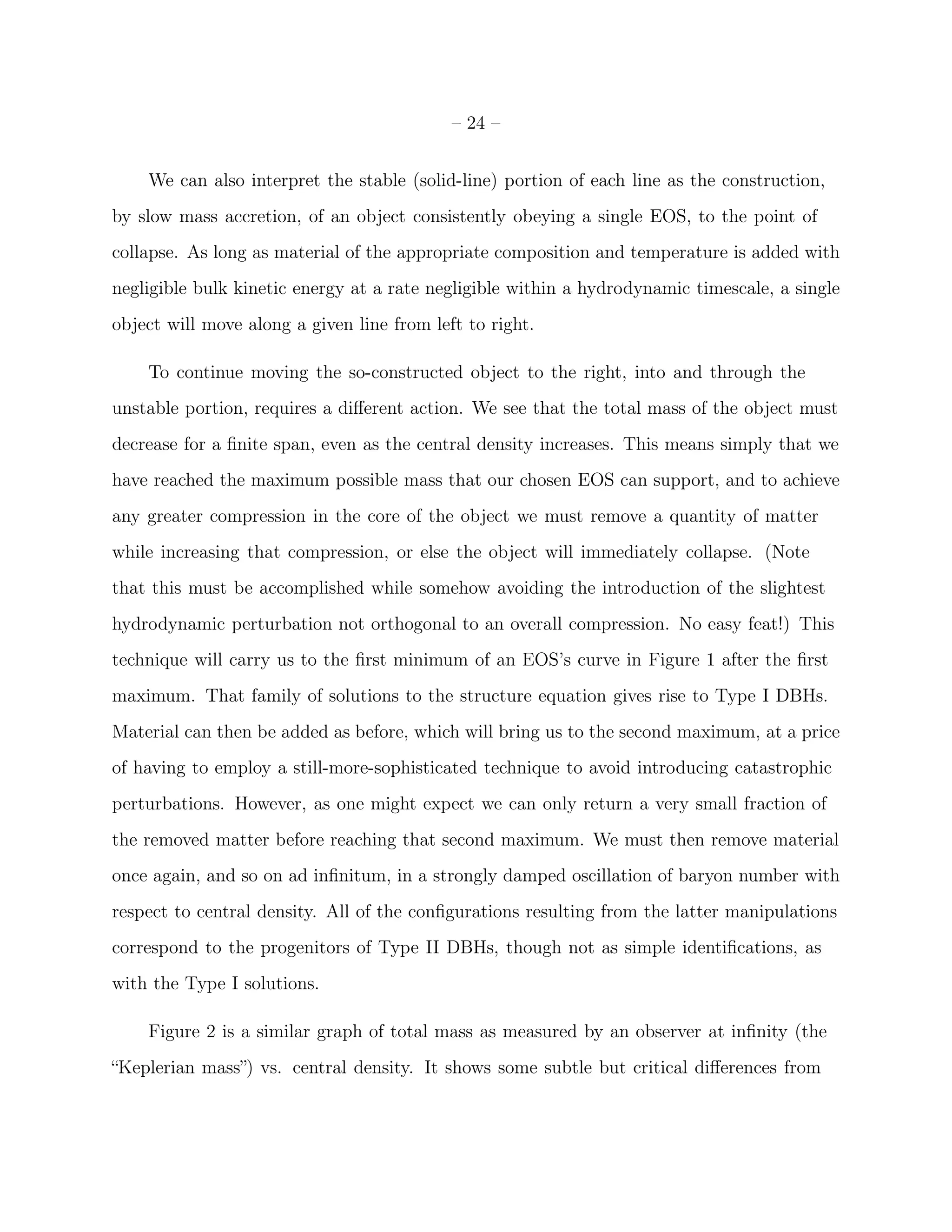 – 24 –


    We can also interpret the stable (solid-line) portion of each line as the construction,
by slow mass accretion, of an object consistently obeying a single EOS, to the point of
collapse. As long as material of the appropriate composition and temperature is added with
negligible bulk kinetic energy at a rate negligible within a hydrodynamic timescale, a single
object will move along a given line from left to right.

    To continue moving the so-constructed object to the right, into and through the
unstable portion, requires a diﬀerent action. We see that the total mass of the object must
decrease for a ﬁnite span, even as the central density increases. This means simply that we
have reached the maximum possible mass that our chosen EOS can support, and to achieve
any greater compression in the core of the object we must remove a quantity of matter
while increasing that compression, or else the object will immediately collapse. (Note
that this must be accomplished while somehow avoiding the introduction of the slightest
hydrodynamic perturbation not orthogonal to an overall compression. No easy feat!) This
technique will carry us to the ﬁrst minimum of an EOS’s curve in Figure 1 after the ﬁrst
maximum. That family of solutions to the structure equation gives rise to Type I DBHs.
Material can then be added as before, which will bring us to the second maximum, at a price
of having to employ a still-more-sophisticated technique to avoid introducing catastrophic
perturbations. However, as one might expect we can only return a very small fraction of
the removed matter before reaching that second maximum. We must then remove material
once again, and so on ad inﬁnitum, in a strongly damped oscillation of baryon number with
respect to central density. All of the conﬁgurations resulting from the latter manipulations
correspond to the progenitors of Type II DBHs, though not as simple identiﬁcations, as
with the Type I solutions.

    Figure 2 is a similar graph of total mass as measured by an observer at inﬁnity (the
“Keplerian mass”) vs. central density. It shows some subtle but critical diﬀerences from
 