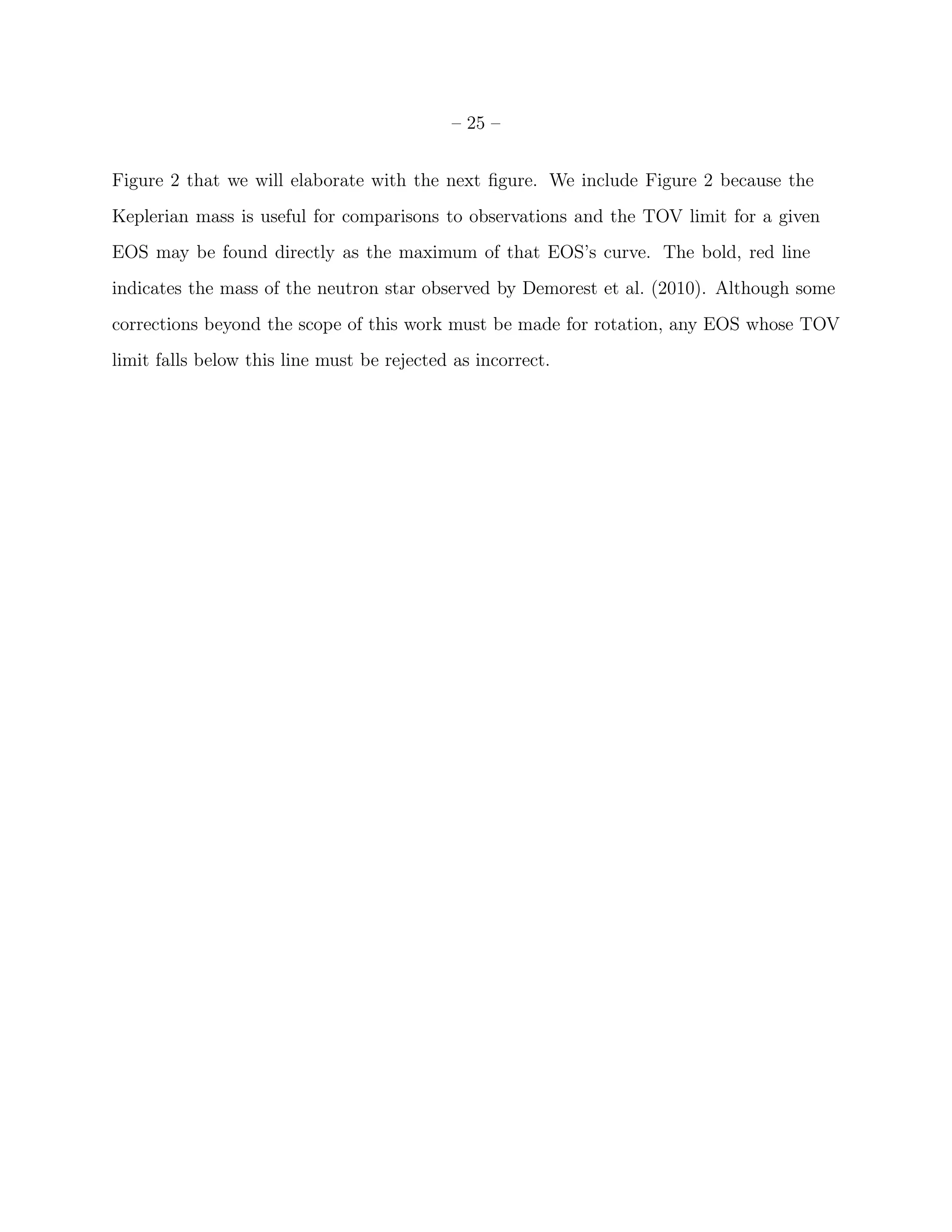 – 25 –


Figure 2 that we will elaborate with the next ﬁgure. We include Figure 2 because the
Keplerian mass is useful for comparisons to observations and the TOV limit for a given
EOS may be found directly as the maximum of that EOS’s curve. The bold, red line
indicates the mass of the neutron star observed by Demorest et al. (2010). Although some
corrections beyond the scope of this work must be made for rotation, any EOS whose TOV
limit falls below this line must be rejected as incorrect.
 