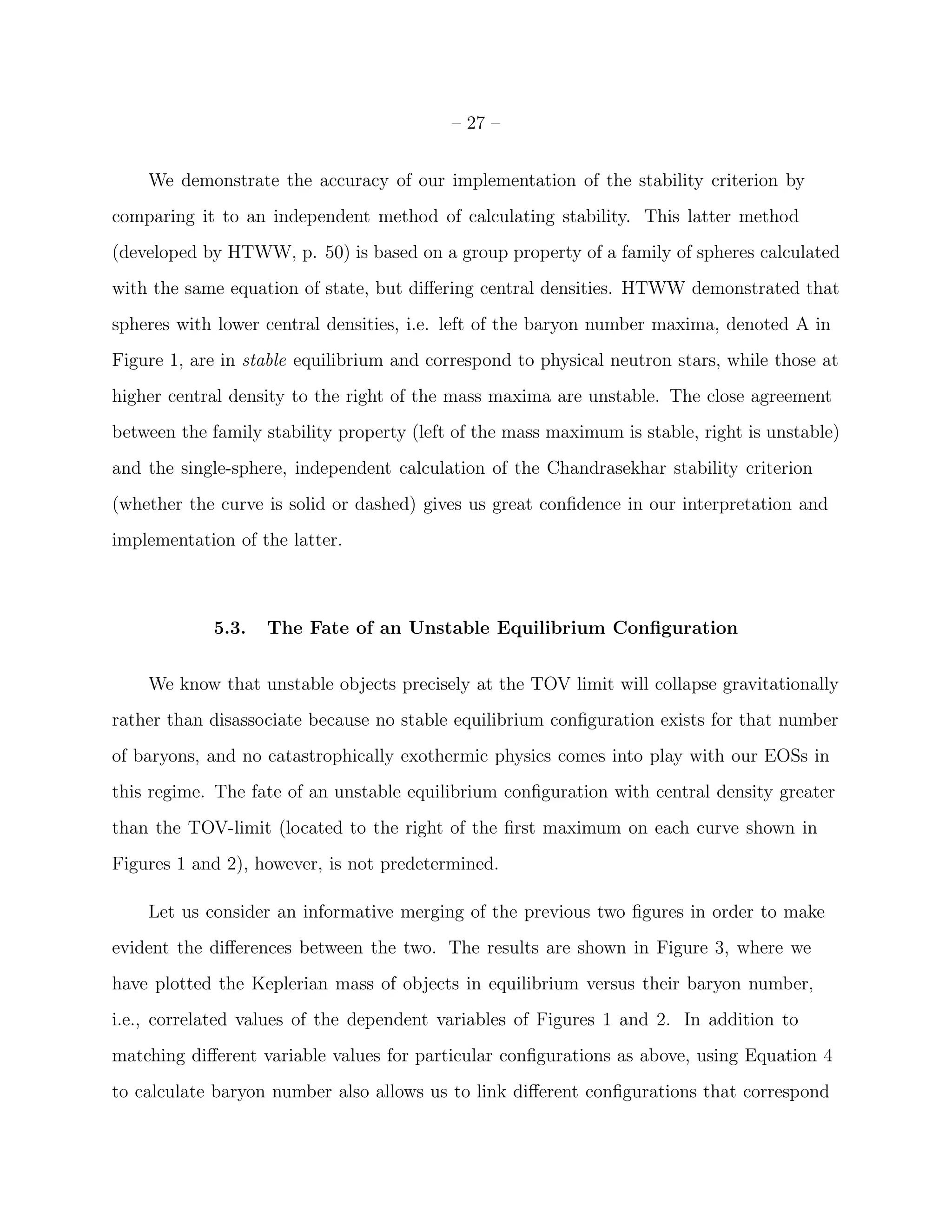 – 27 –


    We demonstrate the accuracy of our implementation of the stability criterion by
comparing it to an independent method of calculating stability. This latter method
(developed by HTWW, p. 50) is based on a group property of a family of spheres calculated
with the same equation of state, but diﬀering central densities. HTWW demonstrated that
spheres with lower central densities, i.e. left of the baryon number maxima, denoted A in
Figure 1, are in stable equilibrium and correspond to physical neutron stars, while those at
higher central density to the right of the mass maxima are unstable. The close agreement
between the family stability property (left of the mass maximum is stable, right is unstable)
and the single-sphere, independent calculation of the Chandrasekhar stability criterion
(whether the curve is solid or dashed) gives us great conﬁdence in our interpretation and
implementation of the latter.



            5.3.   The Fate of an Unstable Equilibrium Conﬁguration


    We know that unstable objects precisely at the TOV limit will collapse gravitationally
rather than disassociate because no stable equilibrium conﬁguration exists for that number
of baryons, and no catastrophically exothermic physics comes into play with our EOSs in
this regime. The fate of an unstable equilibrium conﬁguration with central density greater
than the TOV-limit (located to the right of the ﬁrst maximum on each curve shown in
Figures 1 and 2), however, is not predetermined.

    Let us consider an informative merging of the previous two ﬁgures in order to make
evident the diﬀerences between the two. The results are shown in Figure 3, where we
have plotted the Keplerian mass of objects in equilibrium versus their baryon number,
i.e., correlated values of the dependent variables of Figures 1 and 2. In addition to
matching diﬀerent variable values for particular conﬁgurations as above, using Equation 4
to calculate baryon number also allows us to link diﬀerent conﬁgurations that correspond
 