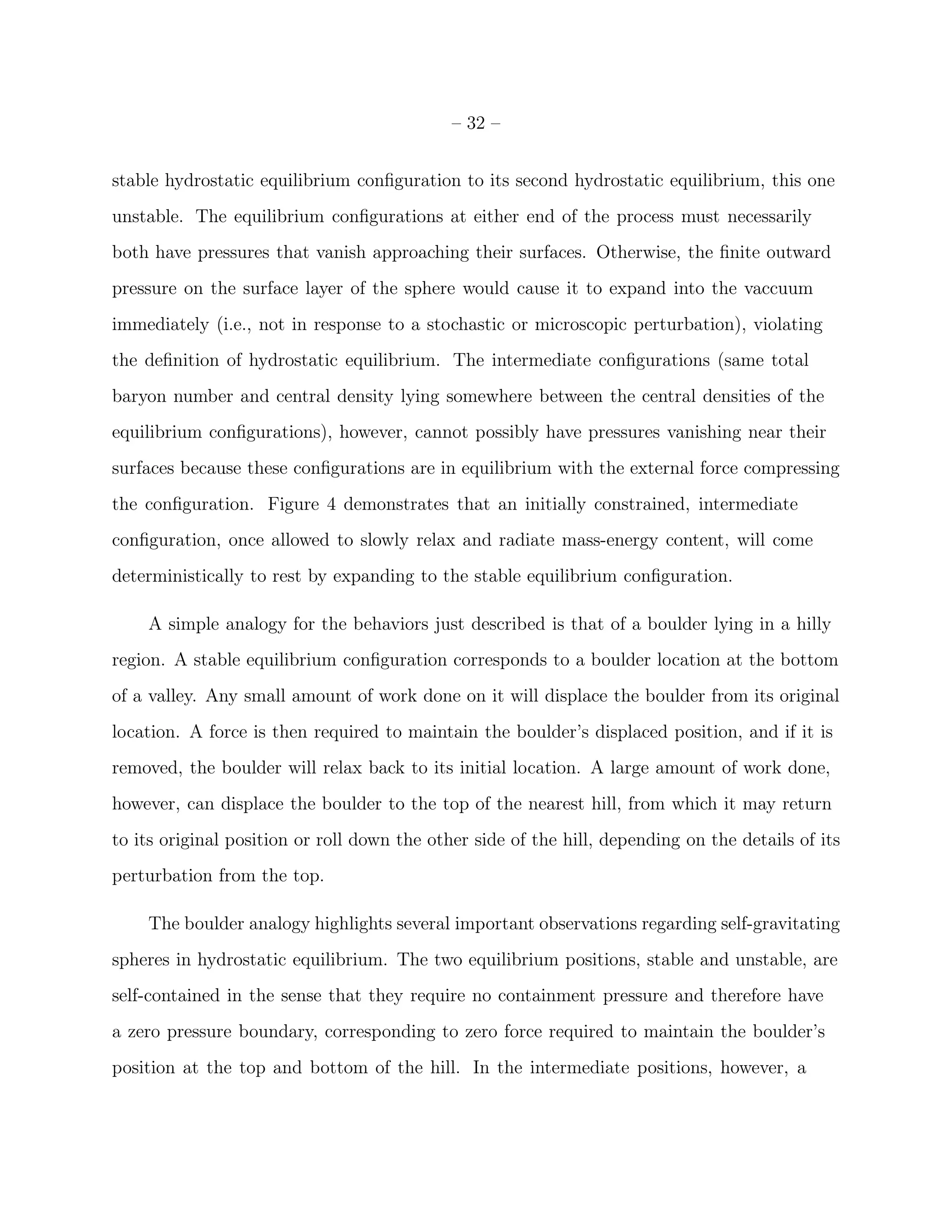 – 32 –


stable hydrostatic equilibrium conﬁguration to its second hydrostatic equilibrium, this one
unstable. The equilibrium conﬁgurations at either end of the process must necessarily
both have pressures that vanish approaching their surfaces. Otherwise, the ﬁnite outward
pressure on the surface layer of the sphere would cause it to expand into the vaccuum
immediately (i.e., not in response to a stochastic or microscopic perturbation), violating
the deﬁnition of hydrostatic equilibrium. The intermediate conﬁgurations (same total
baryon number and central density lying somewhere between the central densities of the
equilibrium conﬁgurations), however, cannot possibly have pressures vanishing near their
surfaces because these conﬁgurations are in equilibrium with the external force compressing
the conﬁguration. Figure 4 demonstrates that an initially constrained, intermediate
conﬁguration, once allowed to slowly relax and radiate mass-energy content, will come
deterministically to rest by expanding to the stable equilibrium conﬁguration.

    A simple analogy for the behaviors just described is that of a boulder lying in a hilly
region. A stable equilibrium conﬁguration corresponds to a boulder location at the bottom
of a valley. Any small amount of work done on it will displace the boulder from its original
location. A force is then required to maintain the boulder’s displaced position, and if it is
removed, the boulder will relax back to its initial location. A large amount of work done,
however, can displace the boulder to the top of the nearest hill, from which it may return
to its original position or roll down the other side of the hill, depending on the details of its
perturbation from the top.

    The boulder analogy highlights several important observations regarding self-gravitating
spheres in hydrostatic equilibrium. The two equilibrium positions, stable and unstable, are
self-contained in the sense that they require no containment pressure and therefore have
a zero pressure boundary, corresponding to zero force required to maintain the boulder’s
position at the top and bottom of the hill. In the intermediate positions, however, a
 