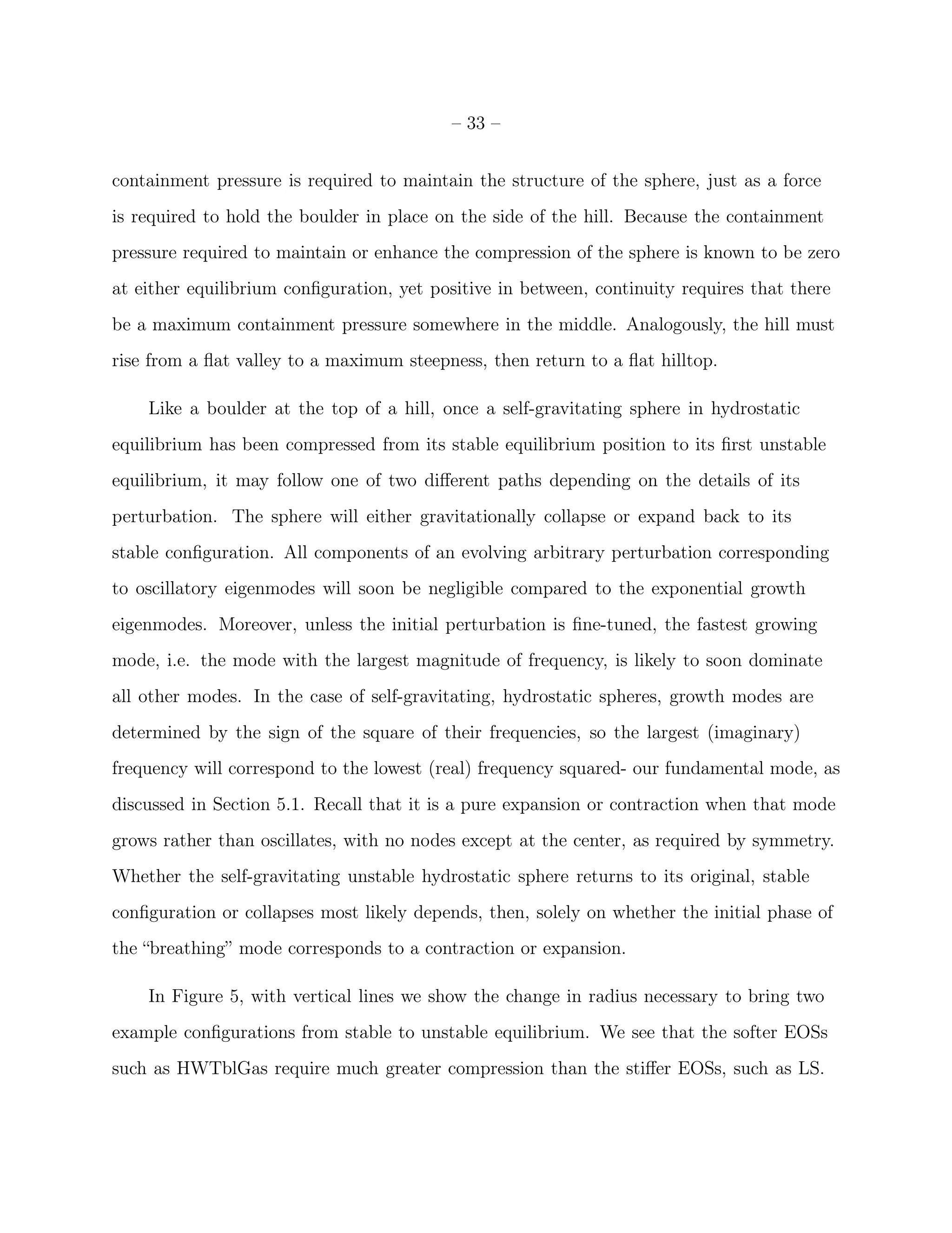 – 33 –


containment pressure is required to maintain the structure of the sphere, just as a force
is required to hold the boulder in place on the side of the hill. Because the containment
pressure required to maintain or enhance the compression of the sphere is known to be zero
at either equilibrium conﬁguration, yet positive in between, continuity requires that there
be a maximum containment pressure somewhere in the middle. Analogously, the hill must
rise from a ﬂat valley to a maximum steepness, then return to a ﬂat hilltop.

    Like a boulder at the top of a hill, once a self-gravitating sphere in hydrostatic
equilibrium has been compressed from its stable equilibrium position to its ﬁrst unstable
equilibrium, it may follow one of two diﬀerent paths depending on the details of its
perturbation. The sphere will either gravitationally collapse or expand back to its
stable conﬁguration. All components of an evolving arbitrary perturbation corresponding
to oscillatory eigenmodes will soon be negligible compared to the exponential growth
eigenmodes. Moreover, unless the initial perturbation is ﬁne-tuned, the fastest growing
mode, i.e. the mode with the largest magnitude of frequency, is likely to soon dominate
all other modes. In the case of self-gravitating, hydrostatic spheres, growth modes are
determined by the sign of the square of their frequencies, so the largest (imaginary)
frequency will correspond to the lowest (real) frequency squared- our fundamental mode, as
discussed in Section 5.1. Recall that it is a pure expansion or contraction when that mode
grows rather than oscillates, with no nodes except at the center, as required by symmetry.
Whether the self-gravitating unstable hydrostatic sphere returns to its original, stable
conﬁguration or collapses most likely depends, then, solely on whether the initial phase of
the “breathing” mode corresponds to a contraction or expansion.

    In Figure 5, with vertical lines we show the change in radius necessary to bring two
example conﬁgurations from stable to unstable equilibrium. We see that the softer EOSs
such as HWTblGas require much greater compression than the stiﬀer EOSs, such as LS.
 