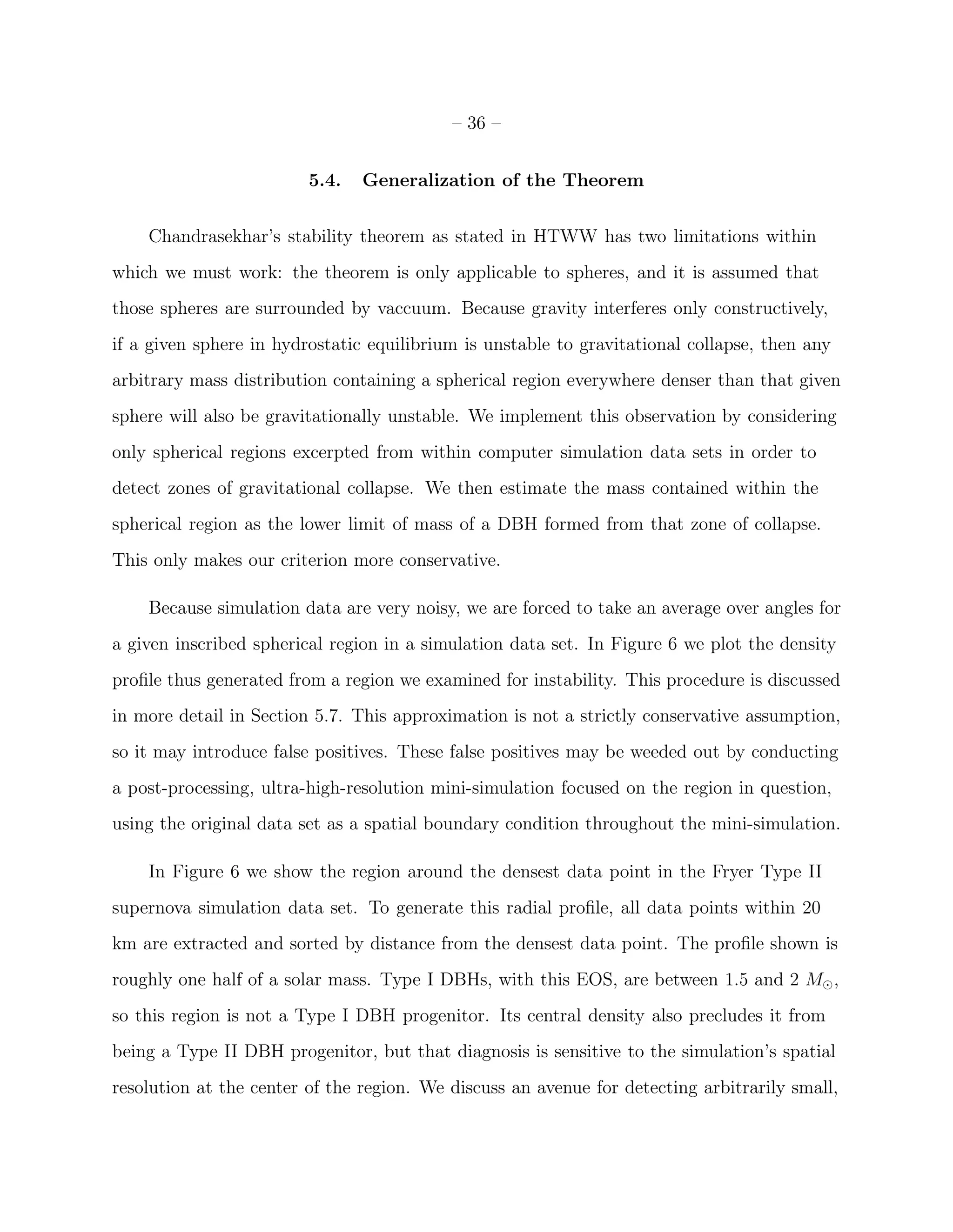 – 36 –


                         5.4.   Generalization of the Theorem


    Chandrasekhar’s stability theorem as stated in HTWW has two limitations within
which we must work: the theorem is only applicable to spheres, and it is assumed that
those spheres are surrounded by vaccuum. Because gravity interferes only constructively,
if a given sphere in hydrostatic equilibrium is unstable to gravitational collapse, then any
arbitrary mass distribution containing a spherical region everywhere denser than that given
sphere will also be gravitationally unstable. We implement this observation by considering
only spherical regions excerpted from within computer simulation data sets in order to
detect zones of gravitational collapse. We then estimate the mass contained within the
spherical region as the lower limit of mass of a DBH formed from that zone of collapse.
This only makes our criterion more conservative.

    Because simulation data are very noisy, we are forced to take an average over angles for
a given inscribed spherical region in a simulation data set. In Figure 6 we plot the density
proﬁle thus generated from a region we examined for instability. This procedure is discussed
in more detail in Section 5.7. This approximation is not a strictly conservative assumption,
so it may introduce false positives. These false positives may be weeded out by conducting
a post-processing, ultra-high-resolution mini-simulation focused on the region in question,
using the original data set as a spatial boundary condition throughout the mini-simulation.

    In Figure 6 we show the region around the densest data point in the Fryer Type II
supernova simulation data set. To generate this radial proﬁle, all data points within 20
km are extracted and sorted by distance from the densest data point. The proﬁle shown is
roughly one half of a solar mass. Type I DBHs, with this EOS, are between 1.5 and 2 M⊙ ,
so this region is not a Type I DBH progenitor. Its central density also precludes it from
being a Type II DBH progenitor, but that diagnosis is sensitive to the simulation’s spatial
resolution at the center of the region. We discuss an avenue for detecting arbitrarily small,
 