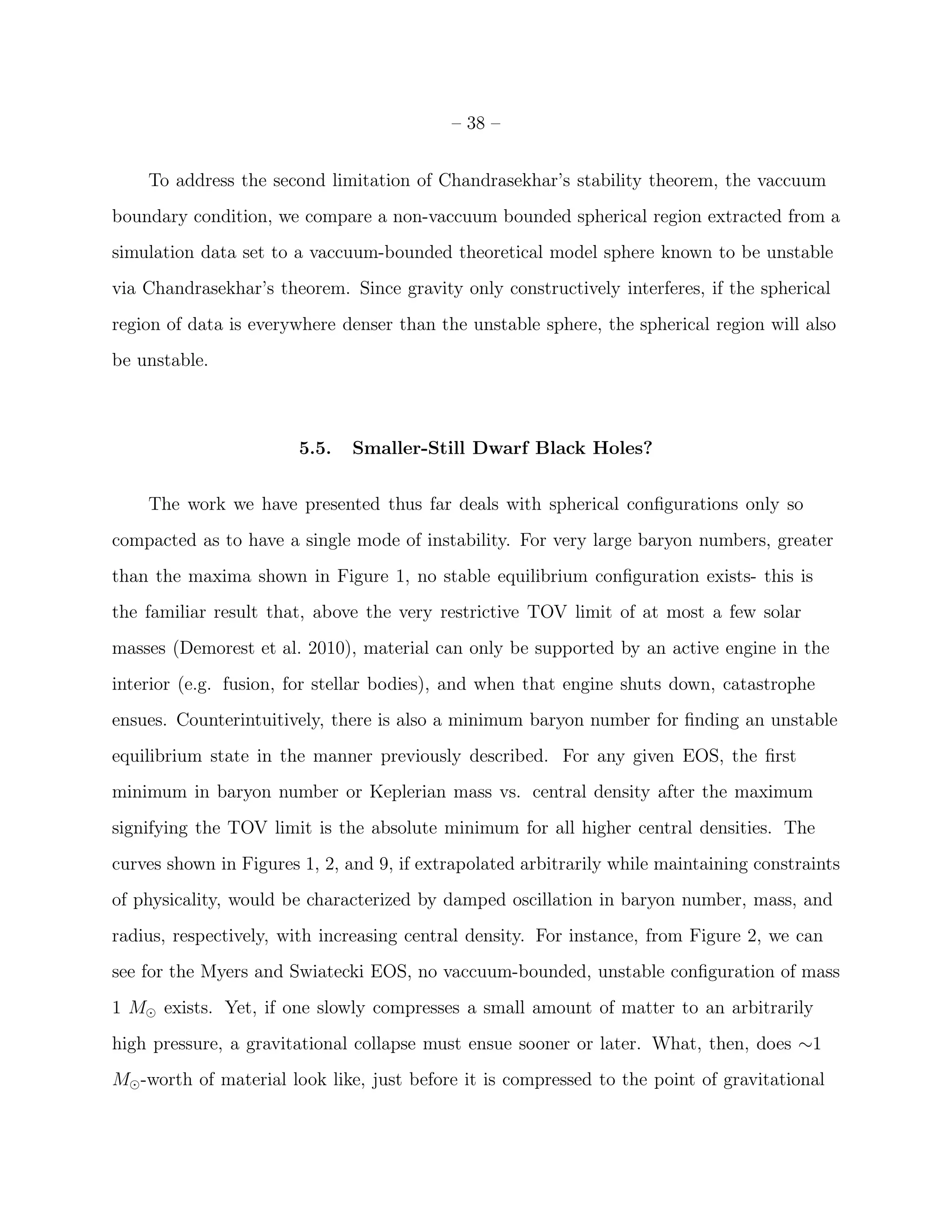 – 38 –


    To address the second limitation of Chandrasekhar’s stability theorem, the vaccuum
boundary condition, we compare a non-vaccuum bounded spherical region extracted from a
simulation data set to a vaccuum-bounded theoretical model sphere known to be unstable
via Chandrasekhar’s theorem. Since gravity only constructively interferes, if the spherical
region of data is everywhere denser than the unstable sphere, the spherical region will also
be unstable.



                        5.5.   Smaller-Still Dwarf Black Holes?


    The work we have presented thus far deals with spherical conﬁgurations only so
compacted as to have a single mode of instability. For very large baryon numbers, greater
than the maxima shown in Figure 1, no stable equilibrium conﬁguration exists- this is
the familiar result that, above the very restrictive TOV limit of at most a few solar
masses (Demorest et al. 2010), material can only be supported by an active engine in the
interior (e.g. fusion, for stellar bodies), and when that engine shuts down, catastrophe
ensues. Counterintuitively, there is also a minimum baryon number for ﬁnding an unstable
equilibrium state in the manner previously described. For any given EOS, the ﬁrst
minimum in baryon number or Keplerian mass vs. central density after the maximum
signifying the TOV limit is the absolute minimum for all higher central densities. The
curves shown in Figures 1, 2, and 9, if extrapolated arbitrarily while maintaining constraints
of physicality, would be characterized by damped oscillation in baryon number, mass, and
radius, respectively, with increasing central density. For instance, from Figure 2, we can
see for the Myers and Swiatecki EOS, no vaccuum-bounded, unstable conﬁguration of mass
1 M⊙ exists. Yet, if one slowly compresses a small amount of matter to an arbitrarily
high pressure, a gravitational collapse must ensue sooner or later. What, then, does ∼1
M⊙ -worth of material look like, just before it is compressed to the point of gravitational
 