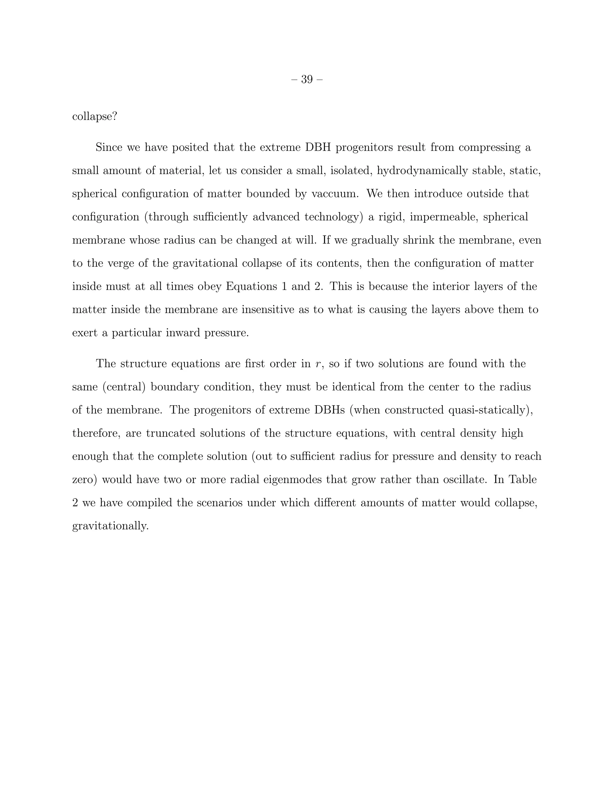 – 39 –


collapse?

    Since we have posited that the extreme DBH progenitors result from compressing a
small amount of material, let us consider a small, isolated, hydrodynamically stable, static,
spherical conﬁguration of matter bounded by vaccuum. We then introduce outside that
conﬁguration (through suﬃciently advanced technology) a rigid, impermeable, spherical
membrane whose radius can be changed at will. If we gradually shrink the membrane, even
to the verge of the gravitational collapse of its contents, then the conﬁguration of matter
inside must at all times obey Equations 1 and 2. This is because the interior layers of the
matter inside the membrane are insensitive as to what is causing the layers above them to
exert a particular inward pressure.

    The structure equations are ﬁrst order in r, so if two solutions are found with the
same (central) boundary condition, they must be identical from the center to the radius
of the membrane. The progenitors of extreme DBHs (when constructed quasi-statically),
therefore, are truncated solutions of the structure equations, with central density high
enough that the complete solution (out to suﬃcient radius for pressure and density to reach
zero) would have two or more radial eigenmodes that grow rather than oscillate. In Table
2 we have compiled the scenarios under which diﬀerent amounts of matter would collapse,
gravitationally.
 