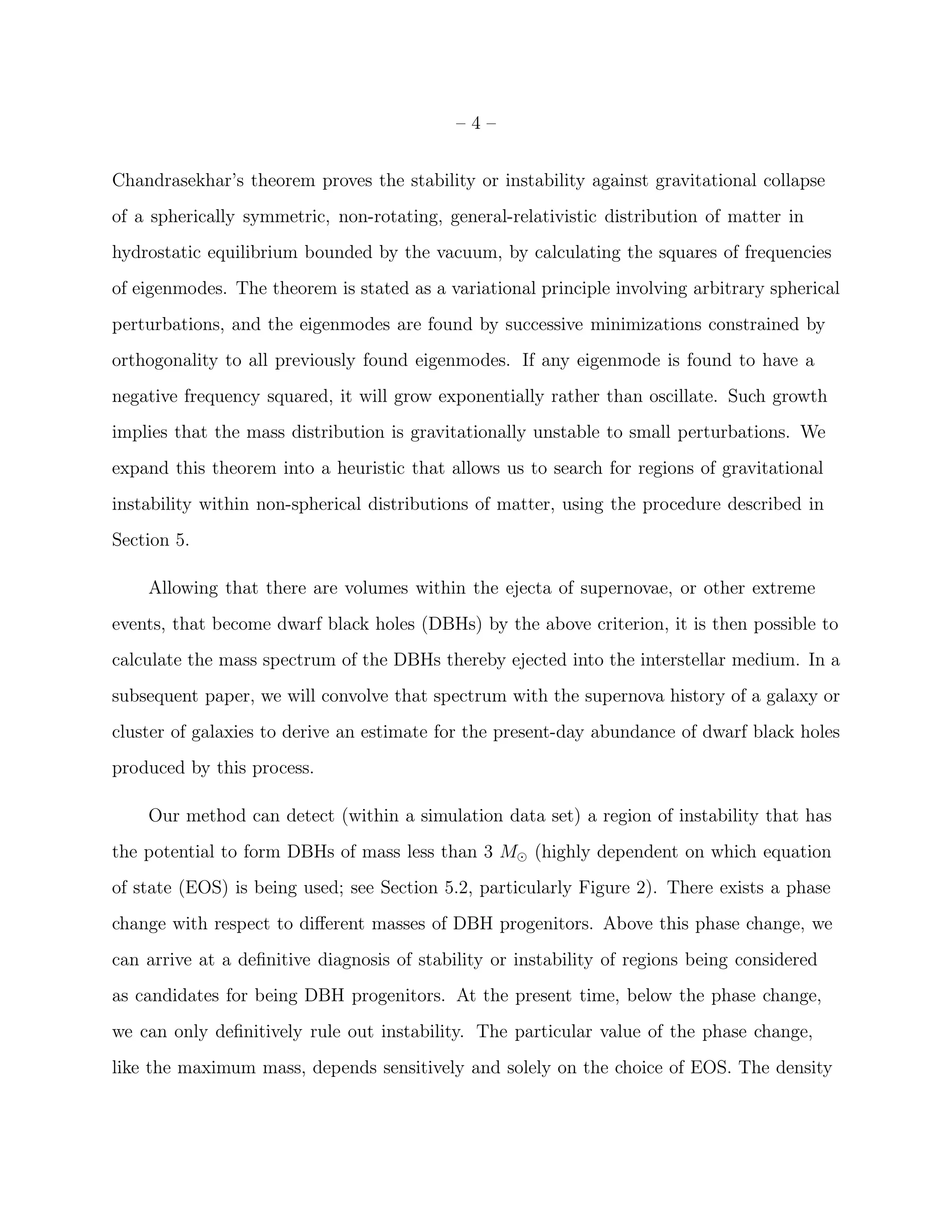 –4–


Chandrasekhar’s theorem proves the stability or instability against gravitational collapse
of a spherically symmetric, non-rotating, general-relativistic distribution of matter in
hydrostatic equilibrium bounded by the vacuum, by calculating the squares of frequencies
of eigenmodes. The theorem is stated as a variational principle involving arbitrary spherical
perturbations, and the eigenmodes are found by successive minimizations constrained by
orthogonality to all previously found eigenmodes. If any eigenmode is found to have a
negative frequency squared, it will grow exponentially rather than oscillate. Such growth
implies that the mass distribution is gravitationally unstable to small perturbations. We
expand this theorem into a heuristic that allows us to search for regions of gravitational
instability within non-spherical distributions of matter, using the procedure described in
Section 5.

    Allowing that there are volumes within the ejecta of supernovae, or other extreme
events, that become dwarf black holes (DBHs) by the above criterion, it is then possible to
calculate the mass spectrum of the DBHs thereby ejected into the interstellar medium. In a
subsequent paper, we will convolve that spectrum with the supernova history of a galaxy or
cluster of galaxies to derive an estimate for the present-day abundance of dwarf black holes
produced by this process.

    Our method can detect (within a simulation data set) a region of instability that has
the potential to form DBHs of mass less than 3 M⊙ (highly dependent on which equation
of state (EOS) is being used; see Section 5.2, particularly Figure 2). There exists a phase
change with respect to diﬀerent masses of DBH progenitors. Above this phase change, we
can arrive at a deﬁnitive diagnosis of stability or instability of regions being considered
as candidates for being DBH progenitors. At the present time, below the phase change,
we can only deﬁnitively rule out instability. The particular value of the phase change,
like the maximum mass, depends sensitively and solely on the choice of EOS. The density
 