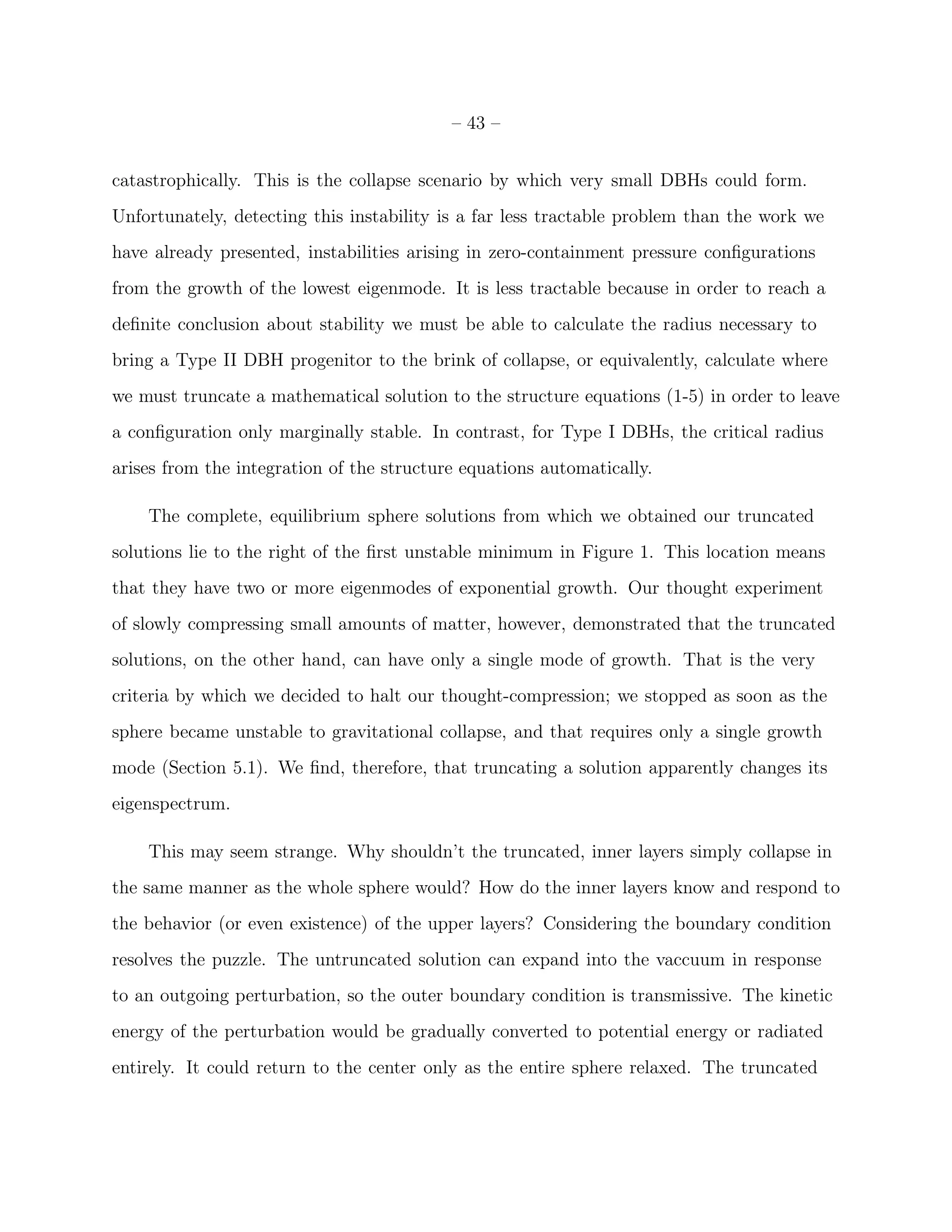 – 43 –


catastrophically. This is the collapse scenario by which very small DBHs could form.
Unfortunately, detecting this instability is a far less tractable problem than the work we
have already presented, instabilities arising in zero-containment pressure conﬁgurations
from the growth of the lowest eigenmode. It is less tractable because in order to reach a
deﬁnite conclusion about stability we must be able to calculate the radius necessary to
bring a Type II DBH progenitor to the brink of collapse, or equivalently, calculate where
we must truncate a mathematical solution to the structure equations (1-5) in order to leave
a conﬁguration only marginally stable. In contrast, for Type I DBHs, the critical radius
arises from the integration of the structure equations automatically.

    The complete, equilibrium sphere solutions from which we obtained our truncated
solutions lie to the right of the ﬁrst unstable minimum in Figure 1. This location means
that they have two or more eigenmodes of exponential growth. Our thought experiment
of slowly compressing small amounts of matter, however, demonstrated that the truncated
solutions, on the other hand, can have only a single mode of growth. That is the very
criteria by which we decided to halt our thought-compression; we stopped as soon as the
sphere became unstable to gravitational collapse, and that requires only a single growth
mode (Section 5.1). We ﬁnd, therefore, that truncating a solution apparently changes its
eigenspectrum.

    This may seem strange. Why shouldn’t the truncated, inner layers simply collapse in
the same manner as the whole sphere would? How do the inner layers know and respond to
the behavior (or even existence) of the upper layers? Considering the boundary condition
resolves the puzzle. The untruncated solution can expand into the vaccuum in response
to an outgoing perturbation, so the outer boundary condition is transmissive. The kinetic
energy of the perturbation would be gradually converted to potential energy or radiated
entirely. It could return to the center only as the entire sphere relaxed. The truncated
 