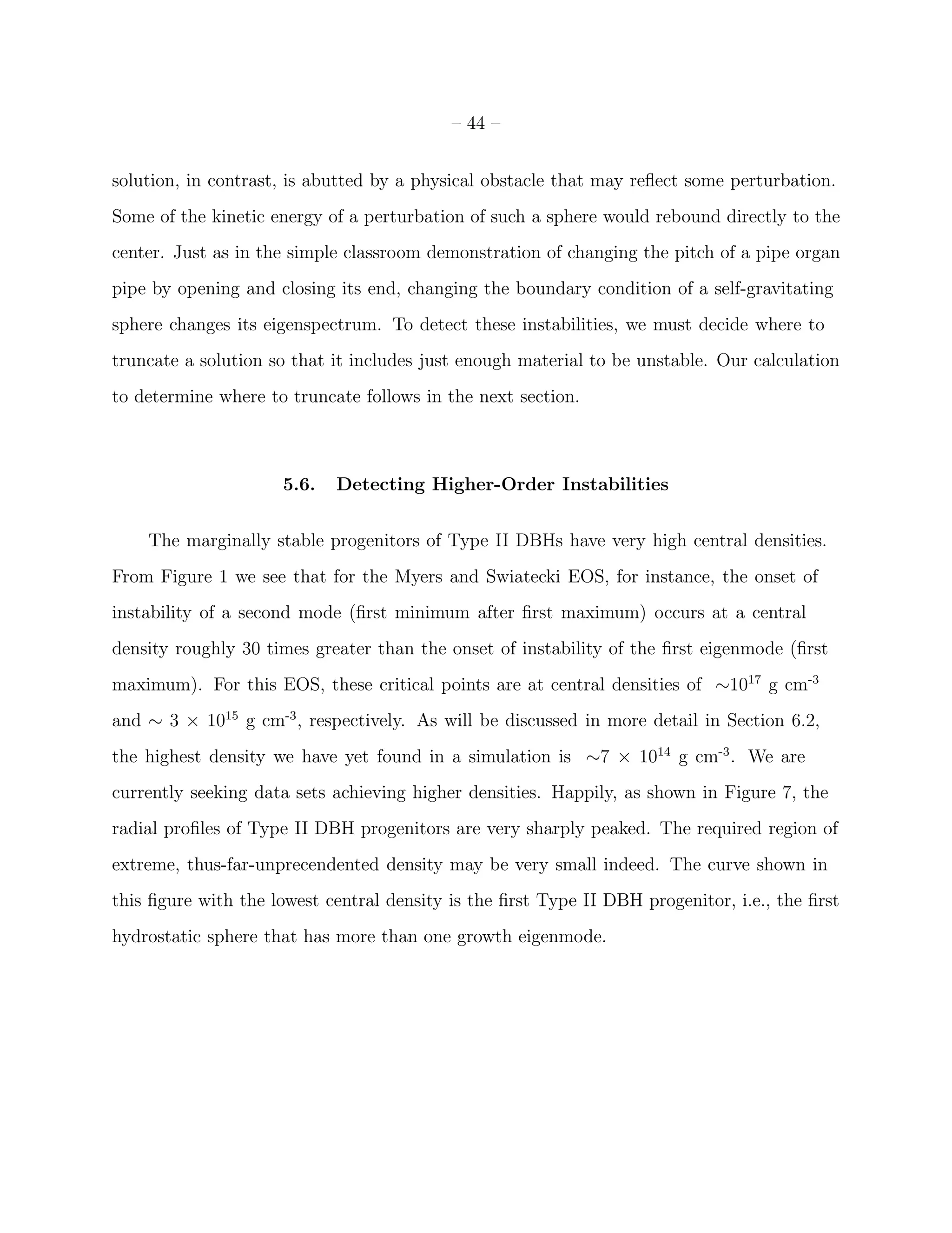 – 44 –


solution, in contrast, is abutted by a physical obstacle that may reﬂect some perturbation.
Some of the kinetic energy of a perturbation of such a sphere would rebound directly to the
center. Just as in the simple classroom demonstration of changing the pitch of a pipe organ
pipe by opening and closing its end, changing the boundary condition of a self-gravitating
sphere changes its eigenspectrum. To detect these instabilities, we must decide where to
truncate a solution so that it includes just enough material to be unstable. Our calculation
to determine where to truncate follows in the next section.



                     5.6.   Detecting Higher-Order Instabilities


    The marginally stable progenitors of Type II DBHs have very high central densities.
From Figure 1 we see that for the Myers and Swiatecki EOS, for instance, the onset of
instability of a second mode (ﬁrst minimum after ﬁrst maximum) occurs at a central
density roughly 30 times greater than the onset of instability of the ﬁrst eigenmode (ﬁrst
maximum). For this EOS, these critical points are at central densities of ∼1017 g cm-3
and ∼ 3 × 1015 g cm-3 , respectively. As will be discussed in more detail in Section 6.2,
the highest density we have yet found in a simulation is ∼7 × 1014 g cm-3 . We are
currently seeking data sets achieving higher densities. Happily, as shown in Figure 7, the
radial proﬁles of Type II DBH progenitors are very sharply peaked. The required region of
extreme, thus-far-unprecendented density may be very small indeed. The curve shown in
this ﬁgure with the lowest central density is the ﬁrst Type II DBH progenitor, i.e., the ﬁrst
hydrostatic sphere that has more than one growth eigenmode.
 