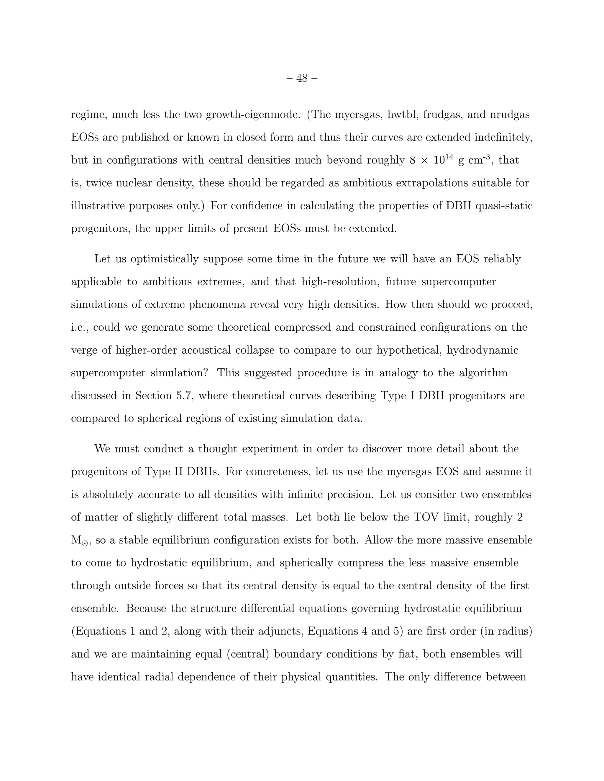 – 48 –


regime, much less the two growth-eigenmode. (The myersgas, hwtbl, frudgas, and nrudgas
EOSs are published or known in closed form and thus their curves are extended indeﬁnitely,
but in conﬁgurations with central densities much beyond roughly 8 × 1014 g cm-3 , that
is, twice nuclear density, these should be regarded as ambitious extrapolations suitable for
illustrative purposes only.) For conﬁdence in calculating the properties of DBH quasi-static
progenitors, the upper limits of present EOSs must be extended.

    Let us optimistically suppose some time in the future we will have an EOS reliably
applicable to ambitious extremes, and that high-resolution, future supercomputer
simulations of extreme phenomena reveal very high densities. How then should we proceed,
i.e., could we generate some theoretical compressed and constrained conﬁgurations on the
verge of higher-order acoustical collapse to compare to our hypothetical, hydrodynamic
supercomputer simulation? This suggested procedure is in analogy to the algorithm
discussed in Section 5.7, where theoretical curves describing Type I DBH progenitors are
compared to spherical regions of existing simulation data.

    We must conduct a thought experiment in order to discover more detail about the
progenitors of Type II DBHs. For concreteness, let us use the myersgas EOS and assume it
is absolutely accurate to all densities with inﬁnite precision. Let us consider two ensembles
of matter of slightly diﬀerent total masses. Let both lie below the TOV limit, roughly 2
M⊙ , so a stable equilibrium conﬁguration exists for both. Allow the more massive ensemble
to come to hydrostatic equilibrium, and spherically compress the less massive ensemble
through outside forces so that its central density is equal to the central density of the ﬁrst
ensemble. Because the structure diﬀerential equations governing hydrostatic equilibrium
(Equations 1 and 2, along with their adjuncts, Equations 4 and 5) are ﬁrst order (in radius)
and we are maintaining equal (central) boundary conditions by ﬁat, both ensembles will
have identical radial dependence of their physical quantities. The only diﬀerence between
 