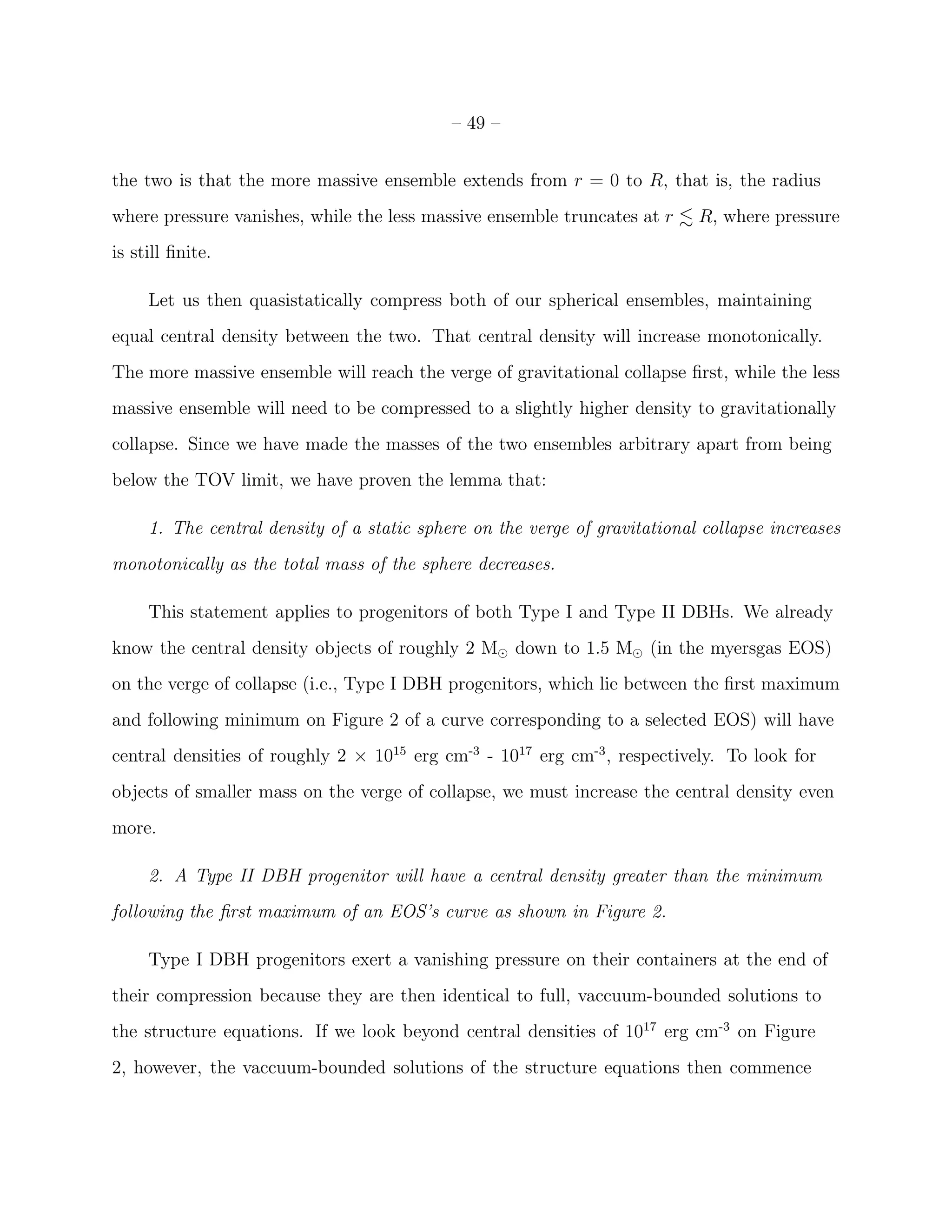 – 49 –


the two is that the more massive ensemble extends from r = 0 to R, that is, the radius
where pressure vanishes, while the less massive ensemble truncates at r     R, where pressure
is still ﬁnite.

     Let us then quasistatically compress both of our spherical ensembles, maintaining
equal central density between the two. That central density will increase monotonically.
The more massive ensemble will reach the verge of gravitational collapse ﬁrst, while the less
massive ensemble will need to be compressed to a slightly higher density to gravitationally
collapse. Since we have made the masses of the two ensembles arbitrary apart from being
below the TOV limit, we have proven the lemma that:

     1. The central density of a static sphere on the verge of gravitational collapse increases
monotonically as the total mass of the sphere decreases.

     This statement applies to progenitors of both Type I and Type II DBHs. We already
know the central density objects of roughly 2 M⊙ down to 1.5 M⊙ (in the myersgas EOS)
on the verge of collapse (i.e., Type I DBH progenitors, which lie between the ﬁrst maximum
and following minimum on Figure 2 of a curve corresponding to a selected EOS) will have
central densities of roughly 2 × 1015 erg cm-3 - 1017 erg cm-3 , respectively. To look for
objects of smaller mass on the verge of collapse, we must increase the central density even
more.

     2. A Type II DBH progenitor will have a central density greater than the minimum
following the ﬁrst maximum of an EOS’s curve as shown in Figure 2.

     Type I DBH progenitors exert a vanishing pressure on their containers at the end of
their compression because they are then identical to full, vaccuum-bounded solutions to
the structure equations. If we look beyond central densities of 1017 erg cm-3 on Figure
2, however, the vaccuum-bounded solutions of the structure equations then commence
 