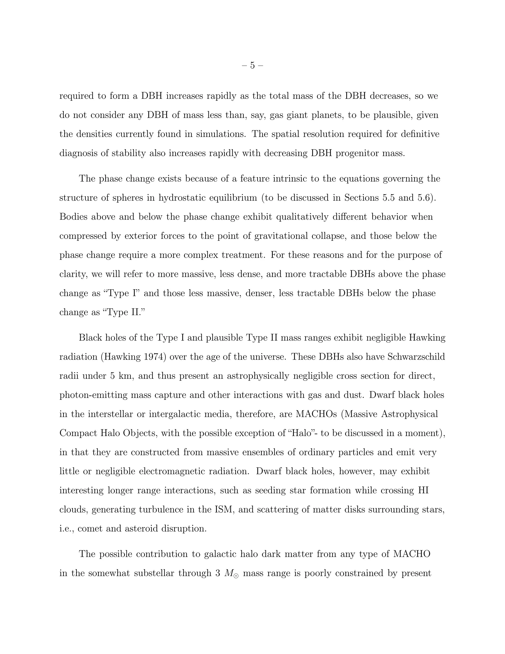 –5–


required to form a DBH increases rapidly as the total mass of the DBH decreases, so we
do not consider any DBH of mass less than, say, gas giant planets, to be plausible, given
the densities currently found in simulations. The spatial resolution required for deﬁnitive
diagnosis of stability also increases rapidly with decreasing DBH progenitor mass.

    The phase change exists because of a feature intrinsic to the equations governing the
structure of spheres in hydrostatic equilibrium (to be discussed in Sections 5.5 and 5.6).
Bodies above and below the phase change exhibit qualitatively diﬀerent behavior when
compressed by exterior forces to the point of gravitational collapse, and those below the
phase change require a more complex treatment. For these reasons and for the purpose of
clarity, we will refer to more massive, less dense, and more tractable DBHs above the phase
change as “Type I” and those less massive, denser, less tractable DBHs below the phase
change as “Type II.”

    Black holes of the Type I and plausible Type II mass ranges exhibit negligible Hawking
radiation (Hawking 1974) over the age of the universe. These DBHs also have Schwarzschild
radii under 5 km, and thus present an astrophysically negligible cross section for direct,
photon-emitting mass capture and other interactions with gas and dust. Dwarf black holes
in the interstellar or intergalactic media, therefore, are MACHOs (Massive Astrophysical
Compact Halo Objects, with the possible exception of “Halo”- to be discussed in a moment),
in that they are constructed from massive ensembles of ordinary particles and emit very
little or negligible electromagnetic radiation. Dwarf black holes, however, may exhibit
interesting longer range interactions, such as seeding star formation while crossing HI
clouds, generating turbulence in the ISM, and scattering of matter disks surrounding stars,
i.e., comet and asteroid disruption.

    The possible contribution to galactic halo dark matter from any type of MACHO
in the somewhat substellar through 3 M⊙ mass range is poorly constrained by present
 
