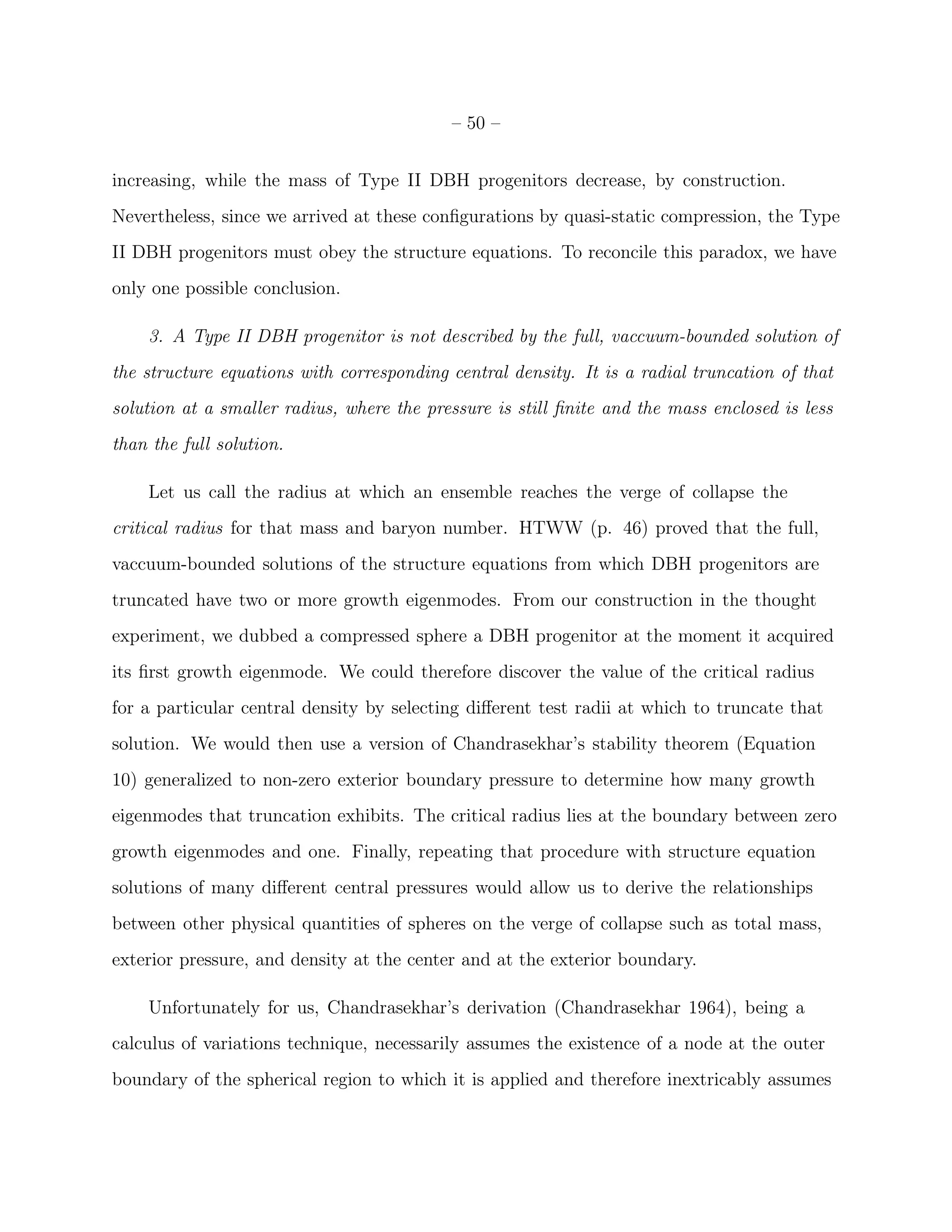 – 50 –


increasing, while the mass of Type II DBH progenitors decrease, by construction.
Nevertheless, since we arrived at these conﬁgurations by quasi-static compression, the Type
II DBH progenitors must obey the structure equations. To reconcile this paradox, we have
only one possible conclusion.

    3. A Type II DBH progenitor is not described by the full, vaccuum-bounded solution of
the structure equations with corresponding central density. It is a radial truncation of that
solution at a smaller radius, where the pressure is still ﬁnite and the mass enclosed is less
than the full solution.

    Let us call the radius at which an ensemble reaches the verge of collapse the
critical radius for that mass and baryon number. HTWW (p. 46) proved that the full,
vaccuum-bounded solutions of the structure equations from which DBH progenitors are
truncated have two or more growth eigenmodes. From our construction in the thought
experiment, we dubbed a compressed sphere a DBH progenitor at the moment it acquired
its ﬁrst growth eigenmode. We could therefore discover the value of the critical radius
for a particular central density by selecting diﬀerent test radii at which to truncate that
solution. We would then use a version of Chandrasekhar’s stability theorem (Equation
10) generalized to non-zero exterior boundary pressure to determine how many growth
eigenmodes that truncation exhibits. The critical radius lies at the boundary between zero
growth eigenmodes and one. Finally, repeating that procedure with structure equation
solutions of many diﬀerent central pressures would allow us to derive the relationships
between other physical quantities of spheres on the verge of collapse such as total mass,
exterior pressure, and density at the center and at the exterior boundary.

    Unfortunately for us, Chandrasekhar’s derivation (Chandrasekhar 1964), being a
calculus of variations technique, necessarily assumes the existence of a node at the outer
boundary of the spherical region to which it is applied and therefore inextricably assumes
 